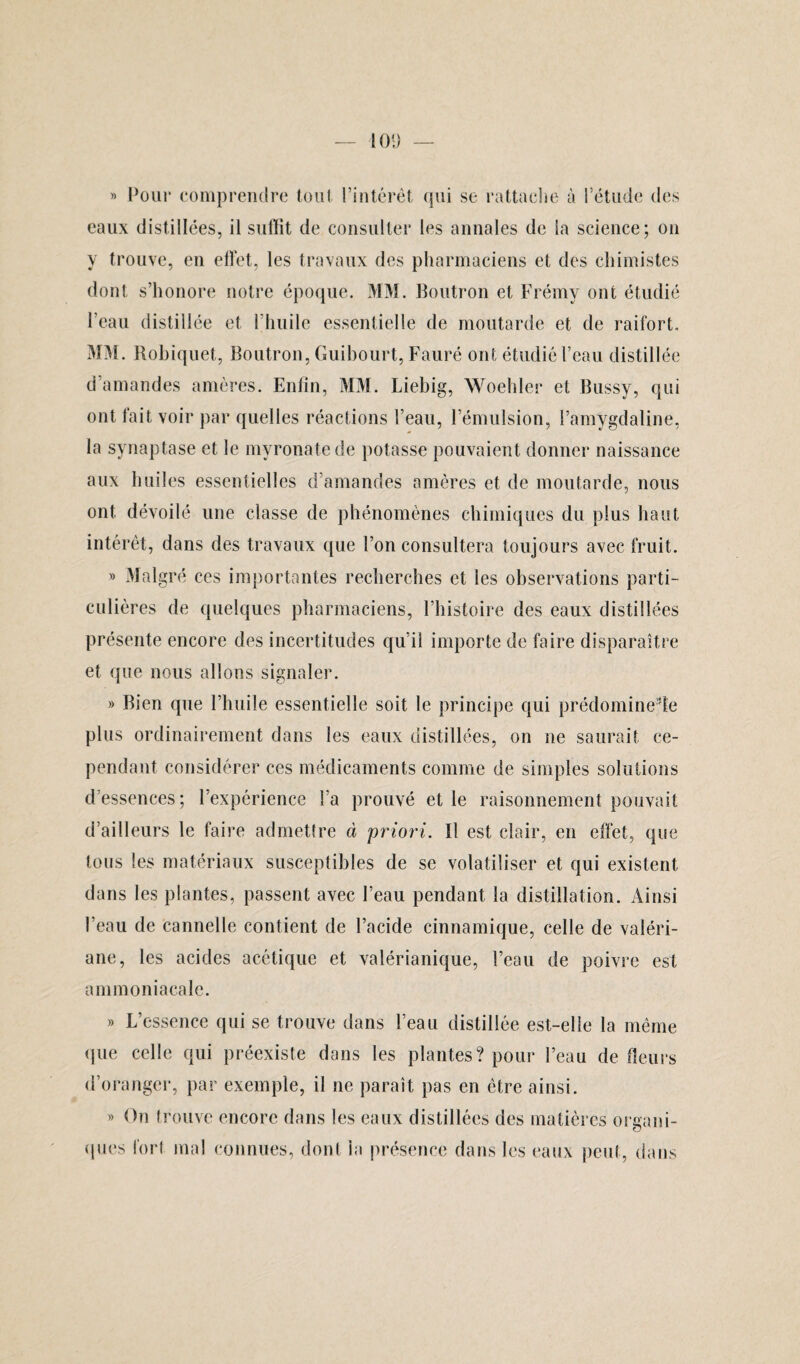 » Pour comprendre tout l’intérêt qui se rattache à l’étude des eaux distillées, il suffît de consulter les annales de la science; on y trouve, en effet, les travaux des pharmaciens et des chimistes dont s’honore notre époque. MM. Boutron et Frémy ont étudié l’eau distillée et l’huile essentielle de moutarde et de raifort. MM. Robiquet, Boutron, Guibourt, Fauré ont étudié l’eau distillée d’amandes amères. Enfin, MM. Liebig, Woehler et Bussy, qui ont fait voir par quelles réactions l’eau, l’émulsion, l’amygdaline, la svnaptase et le myronatede potasse pouvaient donner naissance aux huiles essentielles d’amandes amères et de moutarde, nous ont dévoilé une classe de phénomènes chimiques du plus haut intérêt, dans des travaux que l’on consultera toujours avec fruit. » Malgré ces importantes recherches et les observations parti¬ culières de quelques pharmaciens, l’histoire des eaux distillées présente encore des incertitudes qu’il importe de faire disparaître et que nous allons signaler. » Bien que l’huile essentielle soit le principe qui prédomi nefle plus ordinairement dans les eaux distillées, on ne saurait ce¬ pendant considérer ces médicaments comme de simples solutions d essences; l’expérience l’a prouvé et le raisonnement pouvait d’ailleurs le faire admettre à priori. Il est clair, en effet, que tous les matériaux susceptibles de se volatiliser et qui existent dans les plantes, passent avec l’eau pendant la distillation. Ainsi l’eau de cannelle contient de l’acide cinnamique, celle de valéri¬ ane, les acides acétique et valérianique, l’eau de poivre est ammoniacale. » L’essence qui se trouve dans l’eau distillée est-elle la même que celle qui préexiste dans les plantes? pour l’eau de fleurs d’oranger, par exemple, il ne paraît pas en être ainsi. » On trouve encore dans les eaux distillées des matières organi¬ ques fort mal connues, dont ia présence dans les eaux peut, dans