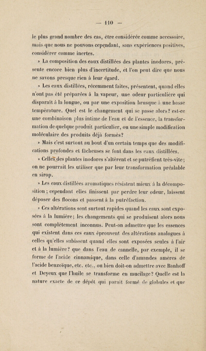 le plus grand nombre des cas, être considérée comme accessoire, mais que nous ne pouvons cependant, sans expériences positives, considérer comme inertes. » La composition des eaux distillées des plantes inodores, pré¬ sente encore bien plus d’incertitude, et l’on peut dire que nous ne savons presque rien à leur égard. » Les eaux distillées, récemment faites, présentent, quand elles n’ont pas été préparées à la vapeur, une odeur particulière qui disparaît à la longue, ou par une exposition brusque à une basse température. Quel est le changement qui se passe alors? est-ce une combinaison plus intime de l’eau et de l’essence, la transfor¬ mation de quelque produit particulier, ou une simple modification moléculaire des produits déjà formés? » Mais c’est surtout au bout d’un certain temps que des modifi¬ cations profondes et fâcheuses se font dans les eaux distillées. » Celle?des plantes inodores s’altèrent et se putréfient très-vite; on ne pourrait les utiliser que par leur transformation préalable en sirop. » Les eaux distillées aromatiques résistent mieux à la décompo¬ sition ; cependant elles finissent par perdre leur odeur, laissent déposer des flocons et passent à la putréfaction. » Ces altérations sont surtout rapides quand les eaux sont expo¬ sées à la lumière; les changements qui se produisent alors nous sont complètement inconnus. Peut-on admettre que les essences qui existent dans ces eaux éprouvent des altérations analogues à celles qu’elles subissent quand elles sont exposées seules à l’air et à la lumière? que dans Feau de cannelle, par exemple, il se forme de l’acide cinnamique, dans celle d’amandes amères de l’acide benzoïque, etc. etc., ou bien doit-on admettre avec BanhofF et Dey eux que l’huile se transforme en mucilage? Quelle est la nature exacte de ce dépôt qui parait formé de globules et que