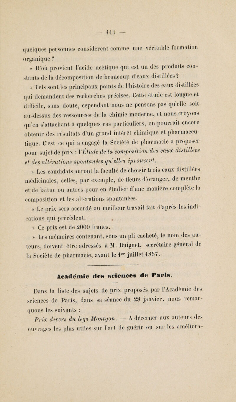 quelques personnes considèrent comme une véritable lormation organique ? » D’où provient l’acide acétique qui est un des produits con¬ stants de la décomposition de beaucoup d’eaux distillées? » Tels sont les principaux points de l’histoire des eaux distillées qui demandent des recherches précises. Cette étude est longue et difficile, sans doute, cependant nous ne pensons pas qu’elle soit au-dessus des ressources de la chimie moderne, et nous croyons qu’en s’attachant à quelques cas particuliers, on pourrait encore obtenir des résultats d'un grand intérêt chimique et pharmaceu¬ tique. C’est ce qui a engagé la Société de pharmacie à proposer pour sujet de prix ; 1 Etude de la composition des eaux distillées et des altérations spontanées qu'elles éprouvent. » Les candidats auront la faculté de choisir trois eaux distillées médicinales, celles, par exemple, de fleurs d oranger, de menthe et de laitue ou autres pour en étudier d’une manière complète la composition et les altérations spontanées. » Le prix sera accordé au meilleur travail fait d’après les indi¬ cations qui précèdent. ? » Ce prix est de 2000 francs. » Les mémoires contenant, sous un pli cacheté, le nom des au¬ teurs, doivent être adressés à M. Buignet, secrétaire général de la Société de pharmacie, avant le 1er juillet 1857. Académie des sciences de Paris. Dans la liste des sujets de prix proposés par l’Académie des sciences de Paris, dans sa séance du 28 janvier, nous remar¬ quons les suivants : Prix divers du legs Montyon. — A décerner aux auteui s des ouvrages les plus utiles sur l’art, de guérir ou sur les améliora-