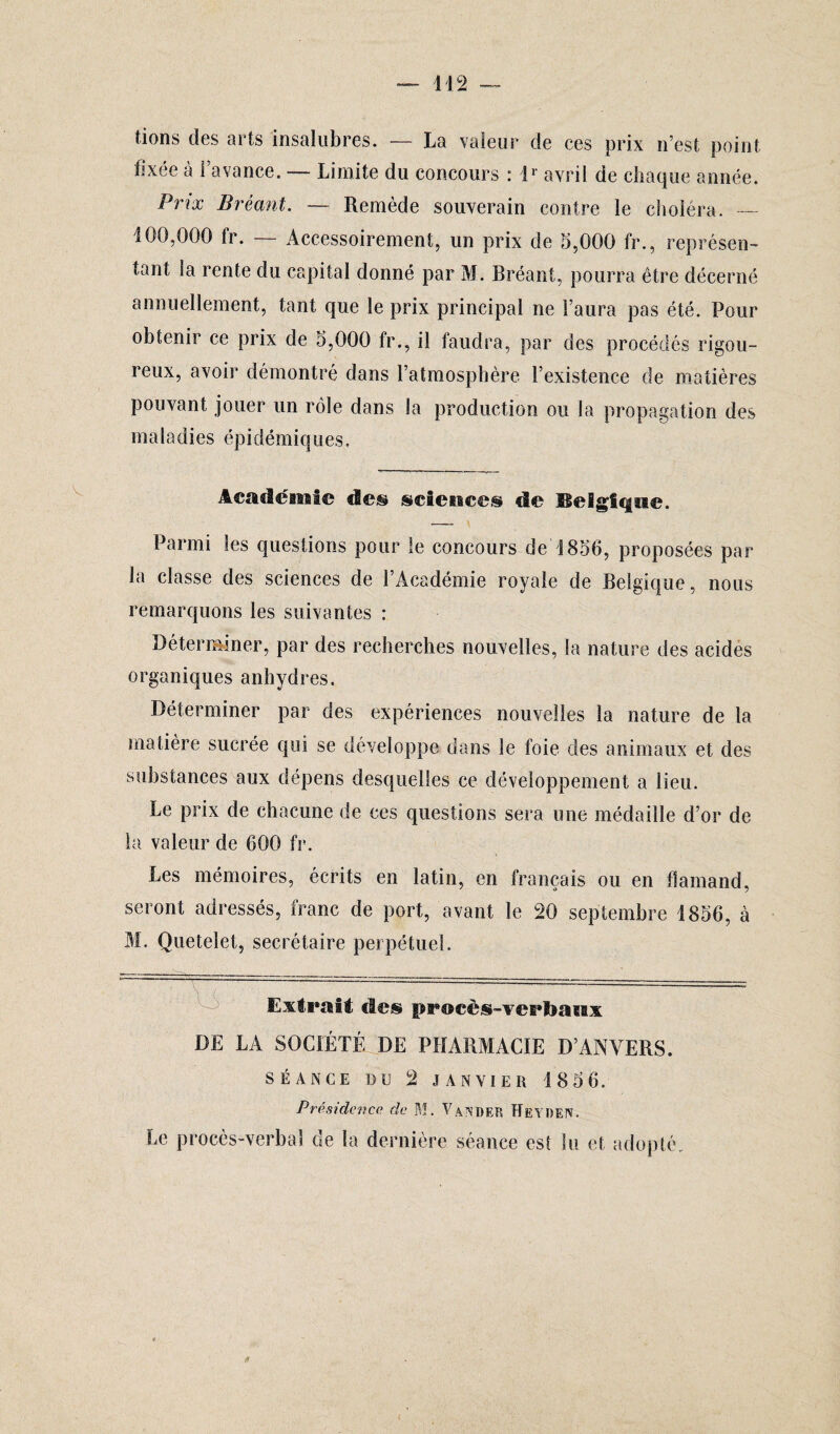 tions des arts insalubres. — La valeur de ces prix n’est point fixée à l’avance. — Limite du concours : D avril de chaque année. Prix Bréant. — Remède souverain contre le choléra. — 100,000 lr. — Accessoirement, un prix de 5,000 fr., représen¬ tant la rente du capital donné par M. Bréant, pourra être décerné annuellement, tant que le prix principal ne l’aura pas été. Pour obtenir ce prix de 5,000 fr., il faudra, par des procédés rigou¬ reux, avoir démontré dans l’atmosphère l’existence de matières pouvant jouer un rôle dans la production ou la propagation des m a 1 a d i e s épi dé m i q u e s. Académie de® science® de Belgique. Parmi les questions pour le concours de 1856, proposées par la classe des sciences de l’Académie royale de Belgique, nous remarquons les suivantes : Déterminer, par des recherches nouvelles, la nature des acides organiques anhydres. Déterminer par des expériences nouvelles la nature de la matière sucrée qui se développe dans le foie des animaux et des substances aux dépens desquelles ce développement a lieu. Le prix de chacune de ces questions sera une médaille d’or de la valeur de 600 fr. Les mémoires, écrits en latin, en français ou en flamand, seront adressés, franc de port, avant le 20 septembre 1856, à M. Quetelet, secrétaire perpétuel. Extrait des procès-verbaux DE LA SOCIÉTÉ DE PHARMACIE D’ANVERS. SÉANCE DU 2 JANVIER 1856. Présidence de M. Van.DER ÏÏEYOEIV. Le procès-verbal de la dernière séance est lu et adopté.
