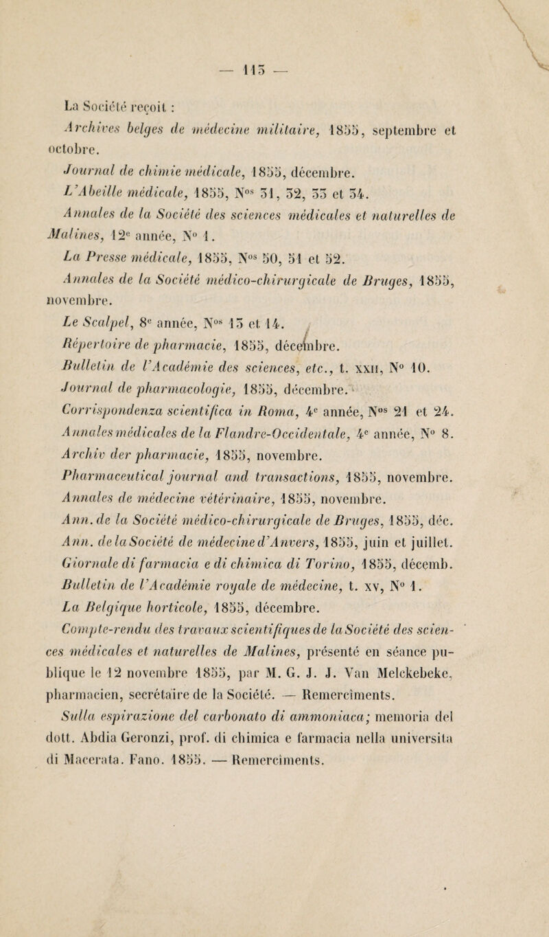 La Société reçoit : Archives belges de médecine militaire, octobre. 1855, septembre et Journal de chimie médicale, 1855, décembre. L’Abeille médicale, 1855, Nos 31, 52, 55 et 54. Annales de la Société des sciences médicales et naturelles de Matines, 12e année, N° 1. La Presse médicale, 1855, Nos 50, 51 et 52. A finales de la Société médico-chirurgicale de Bruges, 1855, novembre. Le Scalpel, 8e année, Nos 15 et 14. Répertoire de pharmacie, 1855, décembre. Bulletin de VAcadémie des sciences, etc., t. xxn, N° 10. Journal de pharmacologie, 1855, décembre.' Corrispondenza scientifica in Roma, 4e année, Nos 21 et 24. Annales médicales de la Flandre-Occidentale, 4e année, N° 8. Archiv der pharmacie, 1855, novembre. Pharmaceutical journal and transactions, 1855, novembre. Annales de médecine vétérinaire, 1855, novembre. Ann.de la Société médico-chirurgicale de Bruges, 1855, déc. Ann. delaSociété de médecine d’Anvers, 1855, juin et juillet. Giornale di farmada edichimica di Torino, 1855, décemb. Bulletin de l’Académie royale de médecine, t. xv, N° 1. La Belgique horticole, 1855, décembre. Compte-rendu des travaux scientifiques de la Société des scien¬ ces médicales et naturelles de Matines, présenté en séance pu¬ blique le 12 novembre 1855, par M. G. J. J. Van Melckebeke, pharmacien, secrétaire de la Société. — Remercîments. Sulla espirazione del carbonato di ammoniaca; memoria del dott. Abdia Geronzi, prof, di chimica e farmacia nella universita di Macerata. Fano. 1855. —Remercîments.