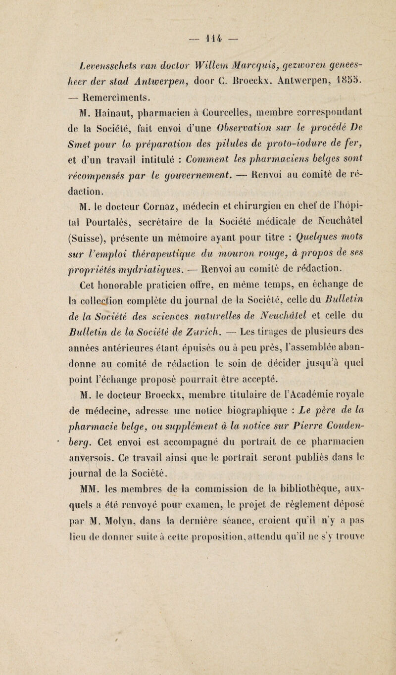 Levensschets van doctor Willem Marcquis, gezworen genees- heer der stad Antwerpen, door C. Broeckx. Antwerpen, 1855. — Remercîments. M. Rainant, pharmacien à Courcelles, membre correspondant de la Société, fait envoi d’une Observation sur le procédé De Smet pour la préparation des pilules de proto-iodure de fer, et d’un travail intitulé : Comment les pharmaciens belges sont récompensés par le gouvernement. — Renvoi au comité de ré¬ daction. M. le docteur Cornaz, médecin et chirurgien en chef de l’hôpi¬ tal Pourtalès, secrétaire de la Société médicale de Neuchâtel (Suisse), présente un mémoire ayant pour titre : Quelques mots sur Vemploi thérapeutique du mouron rouge, à propos de ses propriétés mydriatiques. — Renvoi au comité de rédaction. Cet honorable praticien offre, en même temps, en échange de la collection complète du journal de la Société, celle du Bulletin de la Société des sciences naturelles de Neuchâtel et celle du Bulletin de la Société de Zurich. — Les tirages de plusieurs des années antérieures étant épuisés ou à peu près, l'assemblée aban¬ donne au comité de rédaction le soin de décider jusqu’à quel point l’échange proposé pourrait être accepté. M. le docteur Broeckx, membre titulaire de l’Académie royale de médecine, adresse une notice biographique : Le père de la pharmacie belge, ou supplément à la notice sur Pierre Couden- berg. Cet envoi est accompagné du portrait de ce pharmacien anversois. Ce travail ainsi que le portrait seront publiés dans le journal de la Société. MM. les membres de la commission de la bibliothèque, aux¬ quels a été renvoyé pour examen, le projet de règlement déposé par M. Molyn, dans la dernière séance, croient qu’il n’y a pas lieu de donner suite à cette proposition, attendu qu’il ne s’y trouve