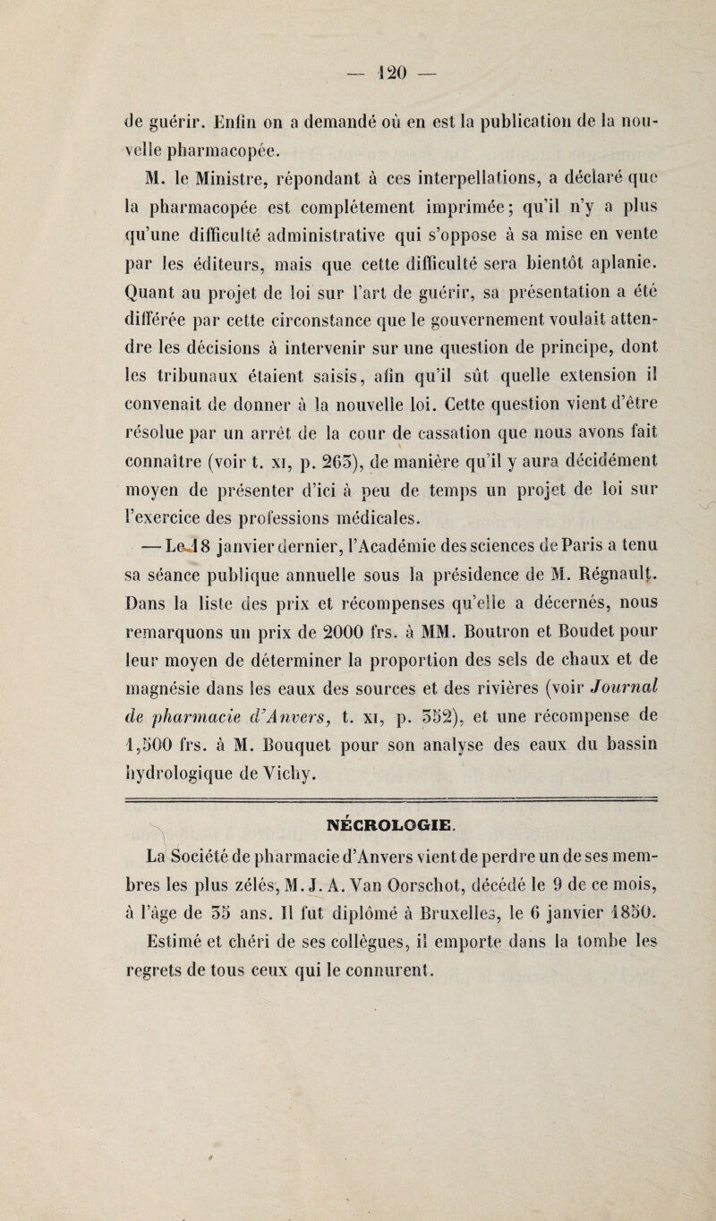 1 20 de guérir. Enfin on a demandé où en est la publication de la nou¬ velle pharmacopée. M. le Ministre, répondant à ces interpellations, a déclaré que la pharmacopée est complètement imprimée; qu’il n’y a plus qu’une difficulté administrative qui s’oppose à sa mise en vente par les éditeurs, mais que cette difficulté sera bientôt aplanie. Quant au projet de loi sur l’art de guérir, sa présentation a été différée par cette circonstance que le gouvernement voulait atten¬ dre les décisions à intervenir sur une question de principe, dont les tribunaux étaient saisis, afin qu’il sût quelle extension il convenait de donner à la nouvelle loi. Cette question vient d’être résolue par un arrêt de la cour de cassation que nous avons fait connaître (voir t. xi, p. 205), de manière qu’il y aura décidément moyen de présenter d’ici à peu de temps un projet de loi sur l’exercice des professions médicales. — Led8 janvier dernier, l’Académie des sciences de Paris a tenu sa séance publique annuelle sous la présidence de M. Régnault. Dans la liste des prix et récompenses qu’elle a décernés, nous remarquons un prix de 2000 1rs. à MM. Boutron et Roudet pour leur moyen de déterminer la proportion des sels de chaux et de magnésie dans les eaux des sources et des rivières (voir Journal de pharmacie d’Anvers, t. xi, p. 352), et une récompense de 1,500 frs. à M. Bouquet pour son analyse des eaux du bassin hydrologique de Vichy. NÉCROLOGIE. La Société de pharmacie d’Anvers vient de perdre un de ses mem¬ bres les plus zélés, M. J. A. Van Oorschot, décédé le 9 de ce mois, à l’âge de 35 ans. Il fut diplômé à Bruxelles, le 6 janvier 4850. Estimé et chéri de ses collègues, il emporte dans la tombe les regrets de tous ceux qui le connurent. §