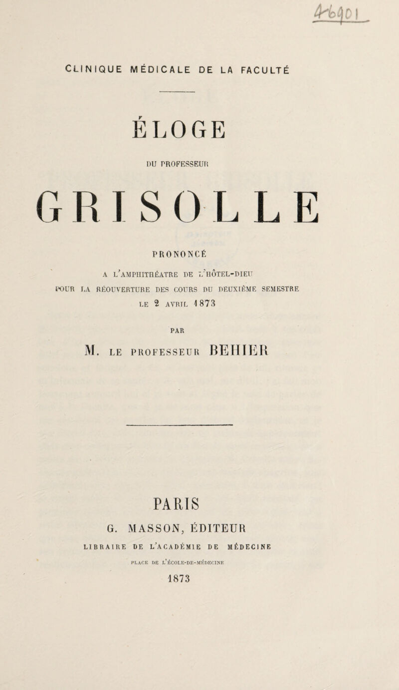 H CLINIQUE MÉDICALE DE LA FACULTÉ ELOGE I)U PROFESSEUR GRISOLLE PRONONCÉ a l'amphithéâtre DE L'HÔTEL-DIEU POUR LA RÉOUVERTURE DES COURS DU DEUXIÈME SEMESTRE LE 2 AVRTL 1873 PAR M. LE PROFESSEUR BEHIER PARIS G. MASSON, ÉDITEUR LIBRAIRE DE L'ACADÉMIE DE MÉDECINE PLACE DE l’ÉCOLE-DE-MÉDECINE 1873
