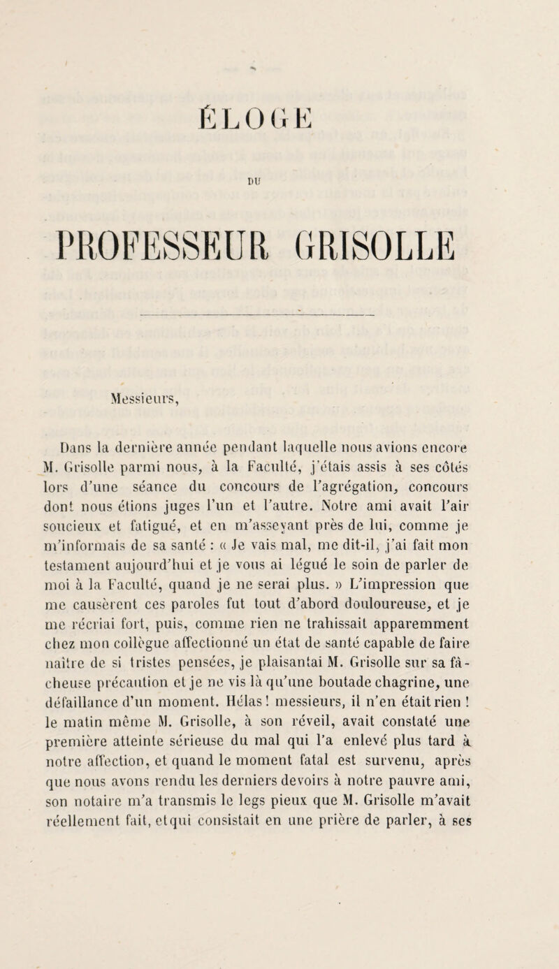 ÉLOGE DU Messieurs, Dans la dernière année pendant laquelle nous avions encore M. Grisolle parmi nous, à la Faculté, j’étais assis à ses côtés lors d’une séance du concours de l’agrégation, concours dont nous étions juges l’un et l’autre. Notre ami avait l’air soucieux et fatigué, et en m’asseyant près de lui, comme je m’informais de sa santé : « Je vais mal, me dit-il, j’ai fait mon testament aujourd’hui et je vous ai légué le soin de parler de moi à la Faculté, quand je ne serai plus. » L’impression que me causèrent ces paroles fut tout d’abord douloureuse, et je me récriai fort, puis, comme rien ne trahissait apparemment chez mon collègue affectionné un état de santé capable de faire naître de si tristes pensées, je plaisantai M. Grisolle sur sa fâ¬ cheuse précaution et je ne vis là qu’une boutade chagrine, une défaillance d’un moment. Hélas! messieurs, il n’en était rien ! le matin meme M. Grisolle, à son réveil, avait constaté une première atteinte sérieuse du mal qui l’a enlevé plus tard à notre affection, et quand le moment fatal est survenu, après que nous avons rendu les derniers devoirs à notre pauvre ami, son notaire m’a transmis le legs pieux que M. Grisolle m’avait réellement fait, et qui consistait en une prière de parler, à ses