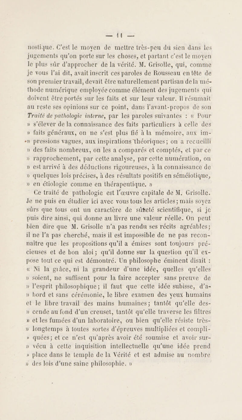 nostique. C’est le moyen de mettre très-peu du sien dans les jugements qu’on porte sur les choses, et partant c’est le moyen le plus sûr d’approcher de la vérité. M. Grisolle, qui, comme je vous l’ai dit, avait inscrit ces paroles de Rousseau entête de son premier travail, devait être naturellement partisan delà mé¬ thode numérique employée comme élément des jugements qui doivent être portés sur les faits et sur leur valeur. Il résumait au reste ses opinions sur ce point, dans l’avant-propos de son Traité de pathologie interne, par les paroles suivantes : « Pour » s’élever de la connaissance des faits particuliers à celle des » faits généraux, on ne s’est plus fié à la mémoire, aux im- pressions vagues, aux inspirations'théoriques; on a recueilli » des faits nombreux, on les a comparés et comptés, et par ce » rapprochement, par cette analyse, par cette numération, on » est arrivé à des déductions rigoureuses, à la connaissance de a quelques lois précises, à des résultats positifs en séméiotique, » en étiologie comme en thérapeutique, a Ce traité de pathologie est l’œuvre capitale de M. Grisolle. Je ne puis en étudier ici avec vous tous les articles; mais soyez sûrs que tous ont un caractère de sûfceté scientifique, si je puis dire ainsi, qui donne au livre une valeur réelle. On peut bien dire que M. Grisolle n’a pas rendu ses récits agréables; il ne l’a pas cherché, mais il est impossible de ne pas recon¬ naître que les propositions qu’il a émises sont toujours pré¬ cieuses et de bon aloi ; qu’il donne sur la question qu’il ex¬ pose tout ce qui est démontré. Un philosophe éminent disait : « Ni la giâce, ni la grandeur d’une idée, quelles qu’elles » soient, ne suffisent pour la faire accepter sans preuve de » l’esprit philosophique; il faut que cette idée subisse, d’a- )) bord et sans cérémonie, le libre examen des yeux humains et le libre travail des mains humaines; tantôt qu’elle des- » cende au fond d’un creuset, tantôt qu’elle traverse les filtres » et les fumées d’un laboratoire, ou bien qu’elle résiste très- » longtemps à toutes sortes d’épreuves multipliées et compli- » quées; et ce n’est qu’après avoir été soumise et avoir sur- » vécu à cette inquisition intellectuelle qu’une idée prend » place dans le temple de la Vérité et est admise au nombre » des lois d’une saine philosophie. »