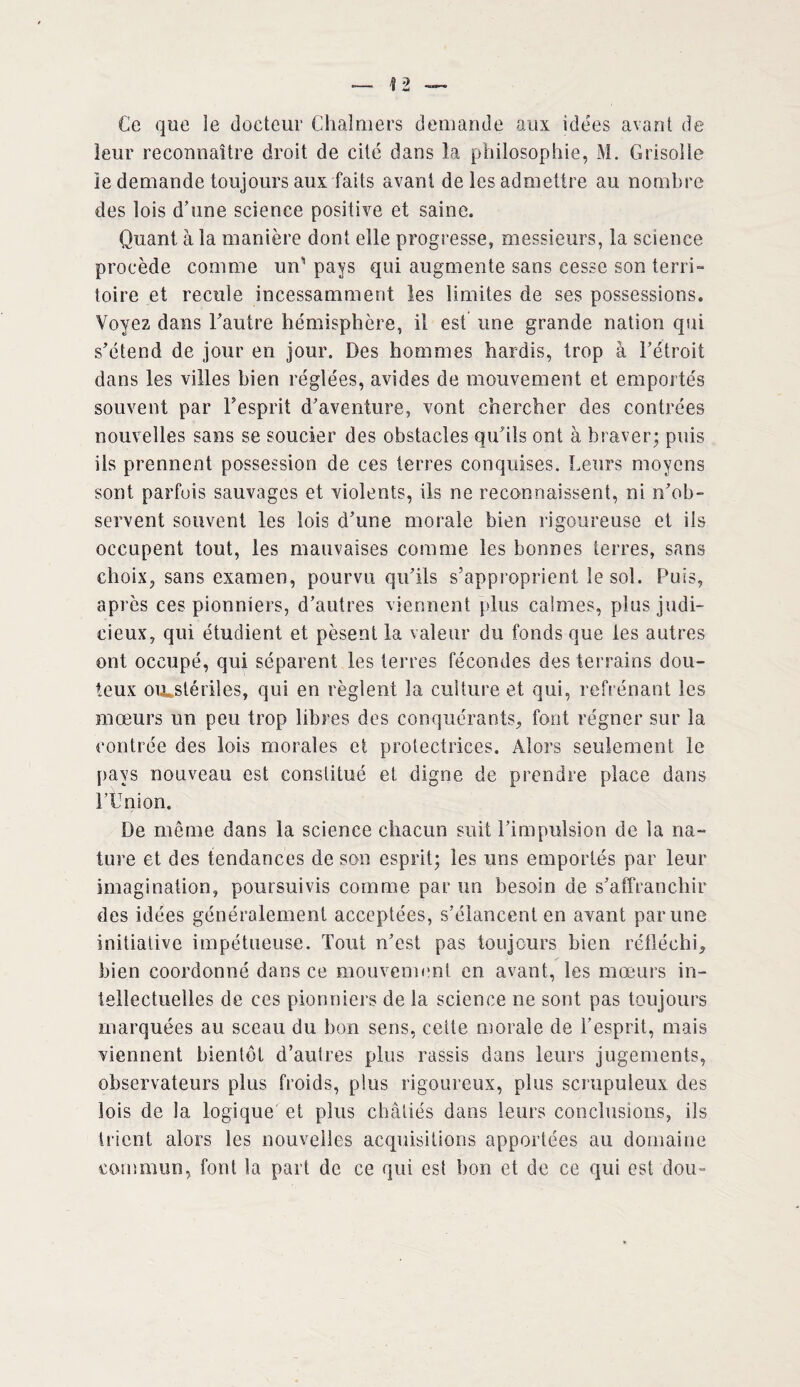 Ce que îe docteur Chalmers demande aux idées avant de leur reconnaître droit de cité dans la philosophie, M. Grisolle le demande toujours aux faits avant de les admettre au nombre des lois d’une science positive et saine. Quant à la manière dont elle progresse, messieurs, la science procède comme un’pays qui augmente sans cesse son terri¬ toire et recule incessamment les iimites de ses possessions. Voyez dans l’autre hémisphère, il est une grande nation qui s’étend de jour en jour. Des hommes hardis, trop à l’étroit dans les villes bien réglées, avides de mouvement et emportés souvent par l’esprit d’aventure, vont chercher des contrées nouvelles sans se soucier des obstacles qu’ils ont à braver; puis ils prennent possession de ces terres conquises. Leurs moyens sont parfois sauvages et violents, ils ne reconnaissent, ni n’ob¬ servent souvent les lois d’une morale bien rigoureuse et ils occupent tout, les mauvaises comme les bonnes terres, sans choix, sans examen, pourvu qu’ils s’approprient le sol. Puis, après ces pionniers, d’autres viennent plus calmes, plus judi¬ cieux, qui étudient et pèsent la valeur du fonds que les autres ont occupé, qui séparent les terres fécondes des terrains dou¬ teux ou»stériles, qui en règlent la culture et qui, refrénant les mœurs un peu trop libres des conquérants, font régner sur la contrée des lois morales et protectrices. Alors seulement le pays nouveau est constitué et digne de prendre place dans l’Union. De même dans la science chacun suit l’impulsion de la na¬ ture et des tendances de son esprit; les uns emportés par leur imagination, poursuivis comme par un besoin de s’affranchir des idées généralement acceptées, s’élancent en avant par une initiative impétueuse. Tout n’est pas toujours bien réfléchi, bien coordonné dans ce mouvement en avant, les mœurs in¬ tellectuelles de ces pionniers de la science ne sont pas toujours marquées au sceau du bon sens, cette morale de l’esprit, mais viennent bientôt d’autres plus rassis dans leurs jugements, observateurs plus froids, plus rigoureux, plus scrupuleux des lois de la logique et plus châtiés dans leurs conclusions, ils trient alors les nouvelles acquisitions apportées au domaine commun, font la part de ce qui est bon et de ce qui est dou-