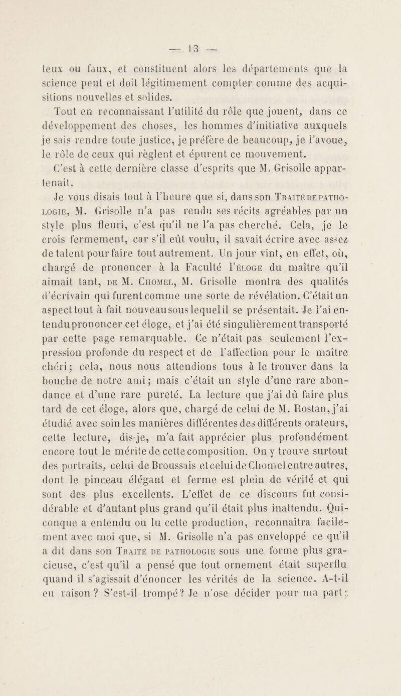 teux ou faux, et constituent alors les départements que la science peut et doit légitimement compter comme des acqui¬ sitions nouvelles et solides. Tout en reconnaissant Futilité du rôle que jouent, dans ce développement des choses, les hommes d’initiative auxquels je sais rendre toute justice, je préfère de beaucoup, je Favoue, le rôle de ceux qui règlent et épurent ce mouvement. C’est à cette dernière classe d’esprits que M. Grisolle appar¬ tenait. Je vous disais tout à l’heure que si, dans son Traité de patho¬ logie, M. Grisolle n’a pas rendu ses récits agréables par un style plus fleuri, c’est qu’il ne Fa pas cherché. Cela, je le crois fermement, car s’il eût voulu, il savait écrire avec assez de talent pour faire tout autrement. Un jour vint, en effet, où, chargé de prononcer à la Faculté Féloge du maître qu’il aimait tant, de M. Chomel, M. Grisolle montra des qualités d’écrivain qui furent comme une sorte de révélation. C’était un aspect tout à fait nouveausous lequel il se présentait. Je Fai en¬ tendu prononcer cet éloge, et j’ai été singulièrement transporté par cette page remarquable. Ce n’était pas seulement l’ex¬ pression profonde du respect et de l’affection pour le maître chéri; cela, nous nous attendions tous à le trouver dans la bouche de notre ami ; mais c’était un stvle d’une rare abon- dance et d’une rare pureté. La lecture que j’ai dû faire plus tard de cet éloge, alors que, chargé de celui de M. Rostan, j’ai étudié avec soin les manières différentes des différents orateurs, cette lecture, dis-je, m’a fait apprécier plus profondément encore tout le mérite de cette composition. On y trouve surtout des portraits, celui de Broussais eteelui de Chomel entre autres, dont le pinceau élégant et ferme est plein de vérité et qui sont des plus excellents. L’effet de ce discours fut consi¬ dérable et d’autant plus grand qu’il était plus inattendu. Qui¬ conque a entendu ou lu cette production, reconnaîtra facile¬ ment avec moi que, si M. Grisolle n’a pas enveloppé ce qu’il a dit dans son Traité de pathologie sous une forme plus gra¬ cieuse, c’est qu’il a pensé que tout ornement était superflu quand il s’agissait d’énoncer les vérités de la science. A-t-il eu raison? S’cst-il trompé? Je n’ose décider pour ma part: