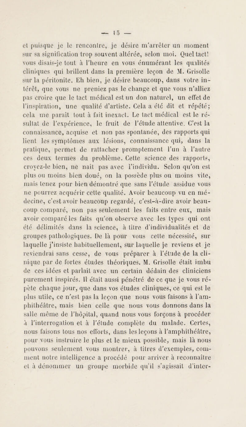 et puisque je le rencontre, je désire m’arrêter un moment sur sa signification trop souvent altérée, selon moi. Quel tact! vous disais-je tout à l’heure en vous énumérant les qualités cliniques qui brillent dans la première leçon de M. Grisolle sur la péritonite. Eh bien, je désire beaucoup, dans votre in¬ térêt, que vous ne preniez pas le change et que vous n’alliez pas croire que le tact médical est un don naturel, un effet de l’inspiration, une qualité d’artiste. Cela a été dit et répété; cela me paraît tout à fait inexact. Le tact médical est le ré¬ sultat de l’expérience, le fruit de l’étude attentive. C’est la connaissance, acquise et non pas spontanée, des rapports qui lient les symptômes aux lésions, connaissance qui, dans la pratique, permet de rattacher promptement l’un à l’autre ces deux termes du problème. Cette science des rapports, croycz-le bien, ne naît pas avec l’individu. Selon qu’on est plus ou moins bien doué, on la possède plus ou moins vite, mais tenez pour bien démontré que sans l’étude assidue vous ne pourrez acquérir cette qualité. Avoir beaucoup vu en mé¬ decine, c’est avoir beaucoup regardé, c’est-à-dire avoir beau¬ coup comparé, non pas seulement les faits entre eux, mais avoir comparé les faits qu’on observe avec les types qui ont été délimités dans la science, à titre d’individualités et de groupes pathologiques. De là pour vous cette nécessité, sur laquelle j’insiste habituellement, sur laquelle je reviens et je reviendrai sans cesse, de vous préparer à l’étude de la cli¬ nique par de fortes études théoriques. M. Grisolle était imbu de ces idées et parlait avec un certain dédain des cliniciens purement inspirés. Il était aussi pénétré de ce que je vous ré¬ pète chaque jour, que dans vos études cliniques, ce qui est le plus utile, ce n’est pas la leçon que nous vous faisons à l’am¬ phithéâtre, mais bien celle que nous vous donnons dans la salle même de l’hôpital, quand nous vous forçons à procéder à l’interrogation et à l’étude complète du malade. Certes, nous faisons tous nos efforts, dans les leçons à l’amphithéâtre, pour vous instruire le plus et le mieux possible, mais là nous pouvons seulement vous montrer, à titres d’exemples, com¬ ment notre intelligence a procédé pour arriver à reconnaître et à dénommer un groupe morbide qu’il s’agissait d’inter-