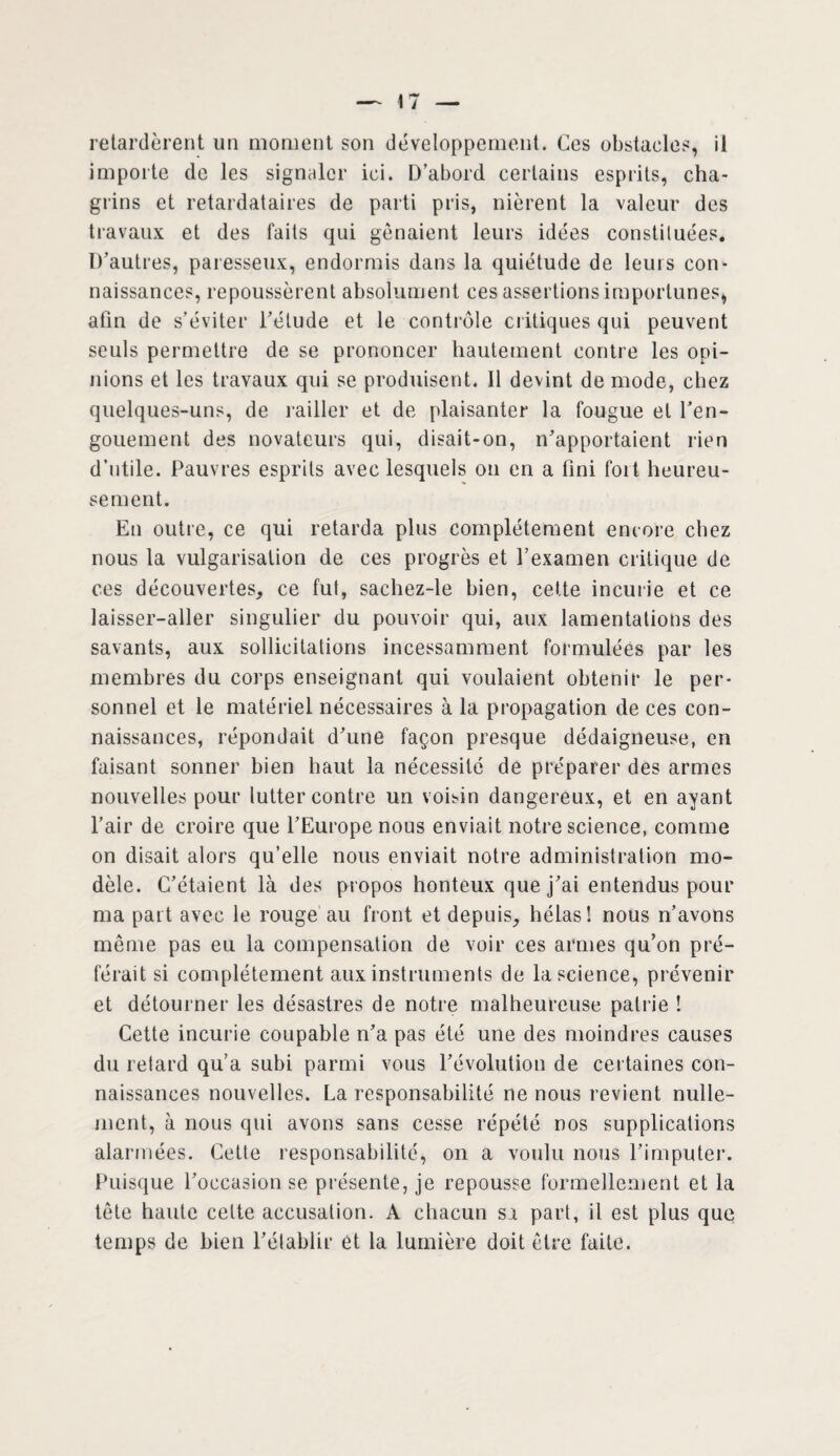 retardèrent un moment son développement. Ces obstacles, il importe de les signaler ici. D’abord certains esprits, cha¬ grins et retardataires de parti pris, nièrent la valeur des travaux et des faits qui gênaient leurs idées constituées. D’autres, paresseux, endormis dans la quiétude de leurs con¬ naissances, repoussèrent absolument ces assertions importunes, afin de s’éviter l’étude et le contrôle critiques qui peuvent seuls permettre de se prononcer hautement contre les opi¬ nions et les travaux qui se produisent. Il devint de mode, chez quelques-uns, de railler et de plaisanter la fougue et l’en¬ gouement des novateurs qui, disait-on, n’apportaient rien d’utile. Pauvres esprits avec lesquels on en a fini fort heureu¬ sement. En outre, ce qui retarda plus complètement encore chez nous la vulgarisation de ces progrès et l’examen critique de ces découvertes, ce fut, sachez-le bien, cette incurie et ce laisser-aller singulier du pouvoir qui, aux lamentations des savants, aux sollicitations incessamment formulées par les membres du corps enseignant qui voulaient obtenir le per¬ sonnel et le matériel nécessaires à la propagation de ces con¬ naissances, répondait d’une façon presque dédaigneuse, en faisant sonner bien haut la nécessité de préparer des armes nouvelles pour lutter contre un voisin dangereux, et en ayant l’air de croire que l’Europe nous enviait notre science, comme on disait alors qu’elle nous enviait notre administration mo¬ dèle. C’étaient là des propos honteux que j’ai entendus pour ma part avec le rouge au front et depuis, hélas! nous n’avons même pas eu la compensation de voir ces armes qu’on pré¬ férait si complètement aux instruments de la science, prévenir et détourner les désastres de notre malheureuse patrie ! Cette incurie coupable n’a pas été une des moindres causes du retard qu’a subi parmi vous l’évolution de certaines con¬ naissances nouvelles. La responsabilité ne nous revient nulle¬ ment, à nous qui avons sans cesse répété nos supplications alarmées. Cette responsabilité, on a voulu nous l’imputer. Puisque l’occasion se présente, je repousse formellement et la tête haute celte accusation. A chacun sa part, il est plus que temps de bien l’établir et la lumière doit être faite.