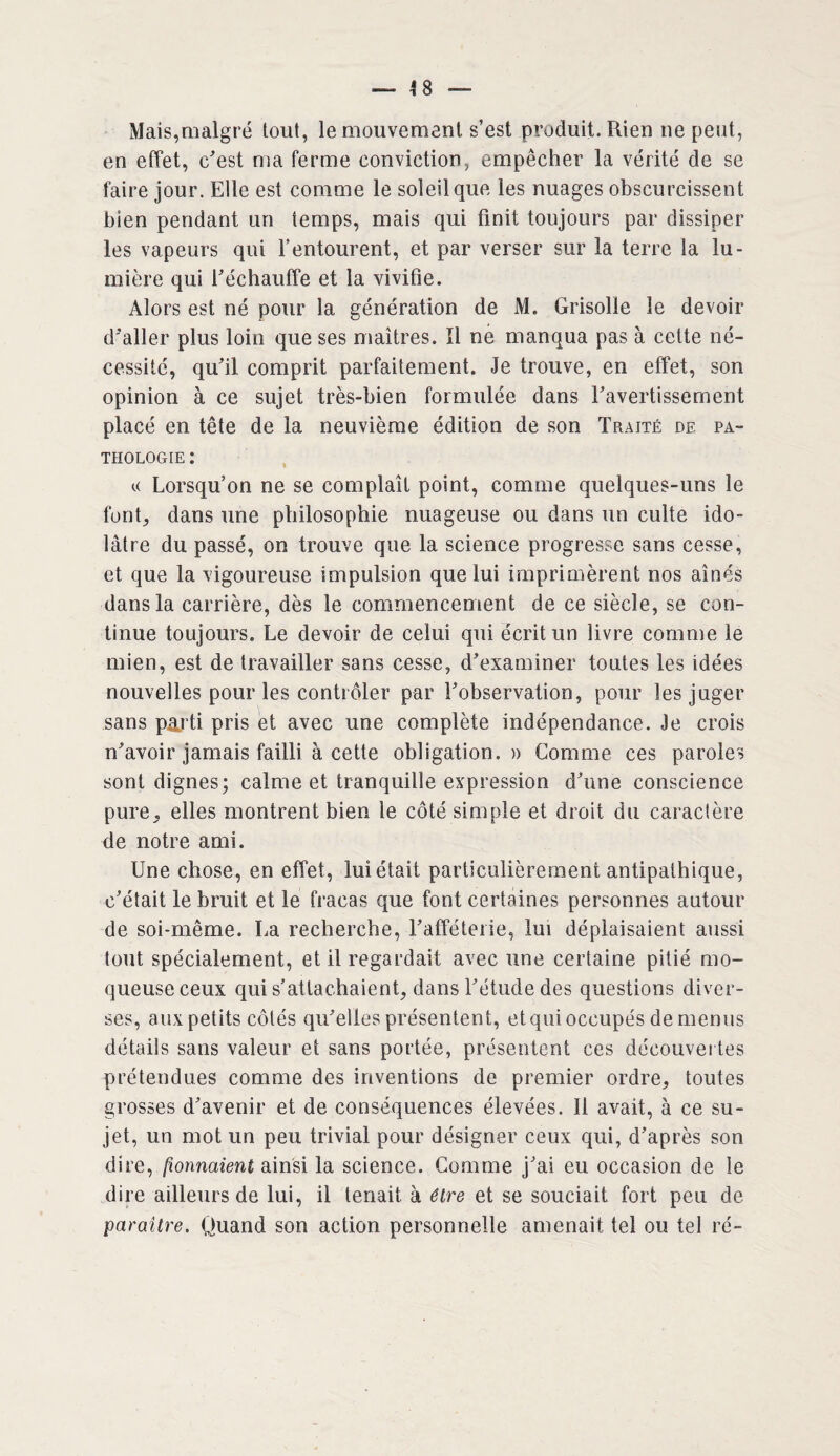 — 4 8 Mais,malgré tout, le mouvement s’est produit. Rien ne peut, en effet, c'est ma ferme conviction, empêcher la vérité de se faire jour. Elle est comme le soleil que les nuages obscurcissent bien pendant un temps, mais qui finit toujours par dissiper les vapeurs qui l’entourent, et par verser sur la terre la lu¬ mière qui l'échauffe et la vivifie. Alors est né pour la génération de M. Grisolle le devoir d'aller plus loin que ses maîtres. Il né manqua pas à cette né¬ cessité, qu'il comprit parfaitement. Je trouve, en effet, son opinion à ce sujet très-bien formulée dans l'avertissement placé en tête de la neuvième édition de son Traité de pa¬ thologie : k Lorsqu’on ne se complaît point, comme quelques-uns le font, dans une philosophie nuageuse ou dans un culte ido¬ lâtre du passé, on trouve que la science progresse sans cesse, et que la vigoureuse impulsion que lui imprimèrent nos aînés dans la carrière, dès le commencement de ce siècle, se con¬ tinue toujours. Le devoir de celui qui écrit un livre comme le mien, est de travailler sans cesse, d'examiner toutes les idées nouvelles pour les contrôler par l'observation, pour les juger sans parti pris et avec une complète indépendance. Je crois n'avoir jamais failli à cette obligation.» Comme ces paroles sont dignes; calme et tranquille expression d'une conscience pure, elles montrent bien le côté simple et droit du caractère de notre ami. Une chose, en effet, lui était particulièrement antipathique, c'était le bruit et le fracas que font certaines personnes autour de soi-même. La recherche, l'afféterie, lui déplaisaient aussi tout spécialement, et il regardait avec une certaine pitié mo¬ queuse ceux qui s’attachaient, dans l'étude des questions diver¬ ses, aux petits côtés qu'elles présentent, et qui occupés de menus détails sans valeur et sans portée, présentent ces découvertes prétendues comme des inventions de premier ordre, toutes grosses d'avenir et de conséquences élevées. Il avait, à ce su¬ jet, un mot un peu trivial pour désigner ceux qui, d'après son dire, fionnaienl ainsi la science. Comme j'ai eu occasion de le dire ailleurs de lui, il tenait à être et se souciait fort peu de paraître. Quand son action personnelle amenait tel ou tel ré-