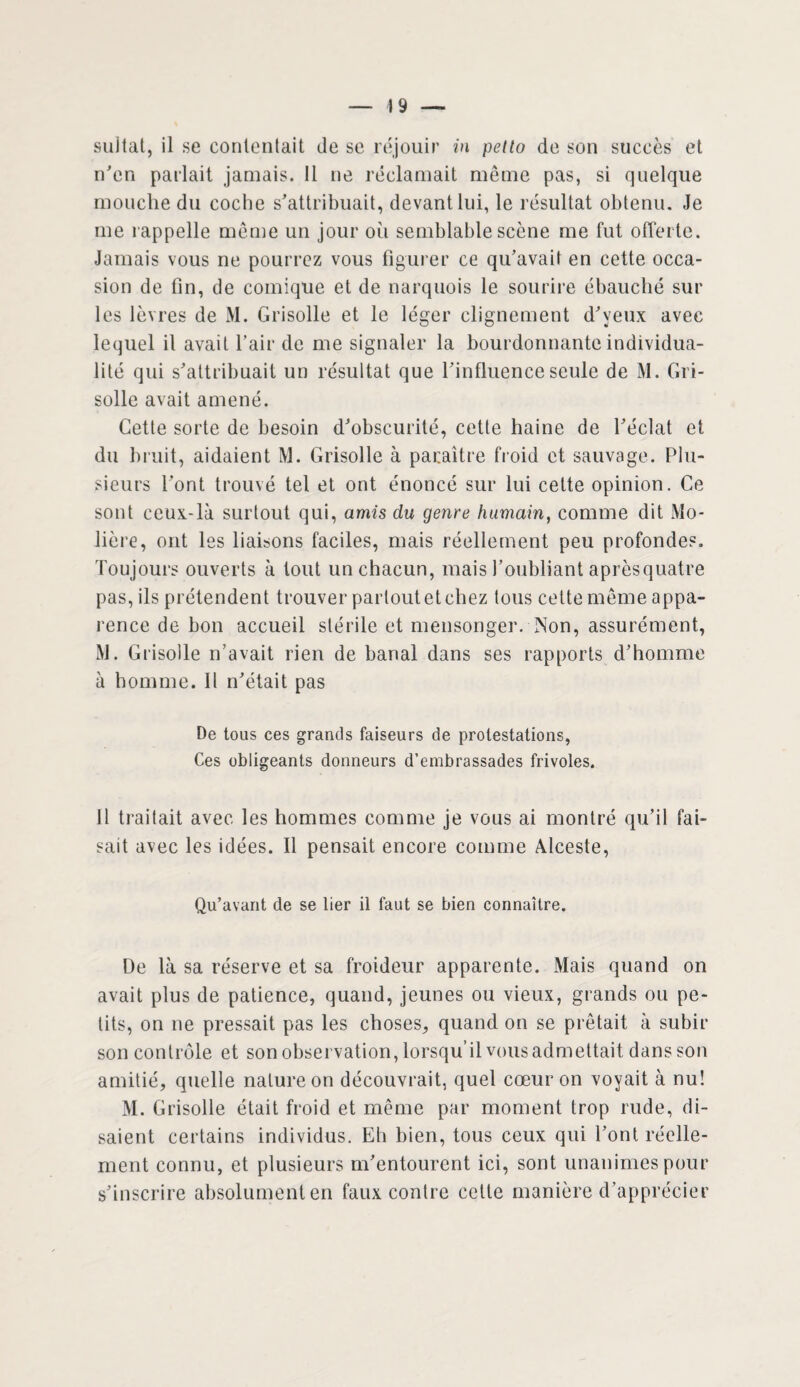 4 9 — sultat, il se contentait de se réjouir in petto de son succès et n'en parlait jamais. 11 ne réclamait même pas, si quelque mouche du coche s'attribuait, devant lui, le résultat obtenu. Je me rappelle même un jour oii semblable scène me fut offerte. Jamais vous ne pourrez vous figurer ce qu’avait en cette occa¬ sion de fin, de comique et de narquois le sourire ébauché sur les lèvres de M. Grisolle et le léger clignement d'yeux avec lequel il avait l’air de me signaler la bourdonnante individua¬ lité qui s'attribuait un résultat que l'influence seule de M. Gri¬ solle avait amené. Cette sorte de besoin d'obscurité, cette haine de l'éclat et du bruit, aidaient M. Grisolle à paraître froid et sauvage. Plu¬ sieurs l'ont trouvé tel et ont énoncé sur lui cette opinion. Ce sont ceux-là surtout qui, amis du genre humain, comme dit Mo¬ lière, ont les liaisons faciles, mais réellement peu profondes. Toujours ouverts à tout un chacun, mais l’oubliant aprèsquatre pas, ils prétendent trouver partout et chez tous cette même appa¬ rence de bon accueil stérile et mensonger. Non, assurément, M. Grisolle n’avait rien de banal dans ses rapports d’homme à homme. Il n'était pas De tous ces grands faiseurs de protestations, Ces obligeants donneurs d’embrassades frivoles. 11 traitait avec les hommes comme je vous ai montré qu’il fai¬ sait avec les idées. Il pensait encore comme Alceste, Qu’avant de se lier il faut se bien connaître. De là sa réserve et sa froideur apparente. Mais quand on avait plus de patience, quand, jeunes ou vieux, grands ou pe¬ tits, on ne pressait pas les choses, quand on se prêtait à subir son contrôle et son observation, lorsqu’il vous admettait dans son amitié, quelle nature on découvrait, quel cœur on voyait à nu! M. Grisolle était froid et même par moment trop rude, di¬ saient certains individus. Eh bien, tous ceux qui l’ont réelle¬ ment connu, et plusieurs m'entourent ici, sont unanimes pour s'inscrire absolument en faux contre cette manière d’apprécier