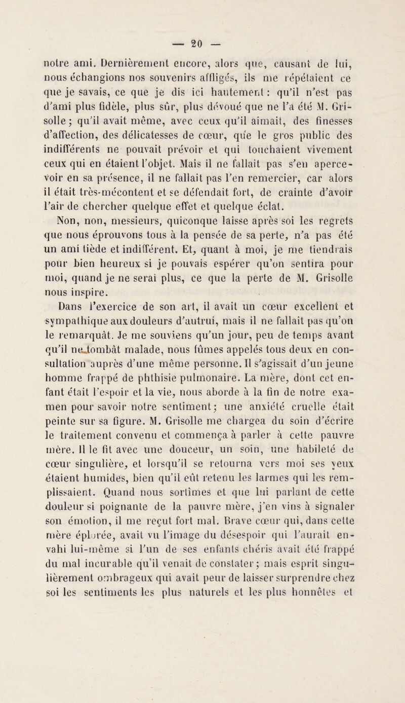 notre ami. Dernièrement encore, alors que, causant <ie lui, nous échangions nos souvenirs affligés, ils me répétaient ce que je savais, ce que je dis ici hautement : qu’il n’est pas d’ami plus fidèle, plus sûr, plus dévoué que ne l’a été .VI. Gri¬ solle; qu’il avait, meme, avec ceux qu’il aimait, des finesses d’affection, des délicatesses de cœur, que le gros public des indifférents ne pouvait prévoir et qui touchaient vivement ceux qui en étaient l’objet. Mais il ne fallait pas s’en aperce¬ voir en sa présence, il ne fallait pas l’en remercier, car alors il était très-mécontent et se défendait fort, de crainte d’avoir l’air de chercher quelque effet et quelque éclat. Non, non, messieurs, quiconque laisse après soi les regrets que nous éprouvons tous à la pensée de sa perte, n’a pas été un ami tiède et indifférent. Et, quant à moi, je me tiendrais pour bien heureux si je pouvais espérer qu’on sentira pour moi, quand je ne serai plus, ce que la perte de M. Grisolle nous inspire. Dans l’exercice de son art, il avait un cœur excellent et sympathique aux douleurs d’autrui, mais il ne fallait pas qu’on le remarquât. Je me souviens qu’un jour, peu de temps avant qu’il ntutombât malade, nous tûmes appelés tous deux en con¬ sultation auprès d’une même personne.il s’agissait d’un jeune homme frappé de phthisie pulmonaire. La mère, dont cet en¬ fant était l’espoir et la vie, nous aborde à la fin de notre exa¬ men pour savoir notre sentiment ; une anxiété cruelie était peinte sur sa figure. M. Grisolle me chargea du soin d’écrire le traitement convenu et commença à parler à cette pauvre mère. Il le fit avec une douceur, un soin, une habileté de cœur singulière, et lorsqu’il se retourna vers moi ses yeux étaient humides, bien qu’il eût retenu les larmes qui les rem¬ plissaient. Quand nous sortîmes et que lui parlant de cette douleur si poignante de la pauvre mère, j’en vins à signaler son émotion, il me reçut fort mal. Brave cœur qui, dans cette mère éplorée, avait vu l’image du désespoir qui l’aurait en¬ vahi lui-même si l’un de ses enfants chéris avait été frappé du mal incurable qu’il venait de constater; mais esprit singu¬ lièrement ombrageux qui avait peur de laisser surprendre chez soi les sentiments les plus naturels et les plus honnêtes et