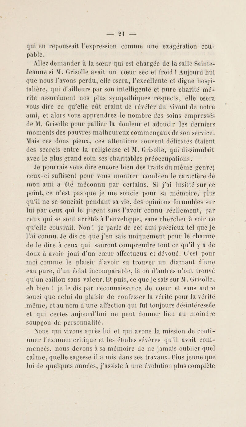 qui en repoussait l'expression comme une exagération cou¬ pable. Allez demander à la sœur qui est chargée de la salle Sainte- Jeanne si M. Grisolle avait un cœur sec et froid ! Aujourd’hui que nous l’avons perdu, elle osera, l'excellente et digne hospi¬ talière, qui d’ailleurs par son intelligente et pure charité mé¬ rite assurément nos plus sympathiques respects, elle osera vous dire ce qu'elle eût craint de révéler du vivant de noire ami, et alors vous apprendrez le nombre des soins empressés de M. Grisolle pour pallier la douleur et adoucir les derniers moments des pauvres malheureux commençaux de son service. Mais ces dons pieux, ces attentions souvent délicates étaient des secrets entre la religieuse et M. Grisolle, qui dissimulait avec le plus grand soin ses charitables préoccupations. Je pourrais vous dire encore bien des traits du même genre; ceux-ci suffisent pour vous montrer combien le caractère de mon ami a été méconnu par certains. Si j'ai insisté sur ce point, ce n'est pas que je me soucie pour sa mémoire, plus qu'il ne se souciait pendant sa vie, des opinions formulées sur lui par ceux qui le jugent sans l’avoir connu réellement, par ceux qui se sont arrêtés à l'enveloppe, sans chercher à voir ce qu'elle couvrait. Non ! je parle de cet ami précieux tel que je l'ai connu. Je dis ce que j'en sais uniquement pour le charme de le dire à ceux qui sauront comprendre tout ce qu'il y a de doux à avoir joui d'un cœur affectueux et dévoué. C'est pour moi comme le plaisir d’avoir su trouver un diamant d’une eau pure, d'un éclat incomparable, là où d'autres n'ont trouvé qu’un caillou sans valeur. Et puis, ce que je sais sur M. Grisolle, eh bien ! je le dis par reconnaissance de cœur et sans autre souci que celui du plaisir de confesser la vérité pour la vérité même, et au nom d'une affection qui fut toujours désintéressée et qui certes aujourd’hui ne peut donner lieu au moindre soupçon de personnalité. Nous qui vivons après lui et qui avons la mission de conti¬ nuer l’examen critique et les études sévères qu'il avait com¬ mencés, nous devons à sa mémoire de ne jamais oublier quel calme, quelle sagesse il a mis dans ses travaux. Plus jeune que lui de quelques années, j’assiste à une évolution plus complète