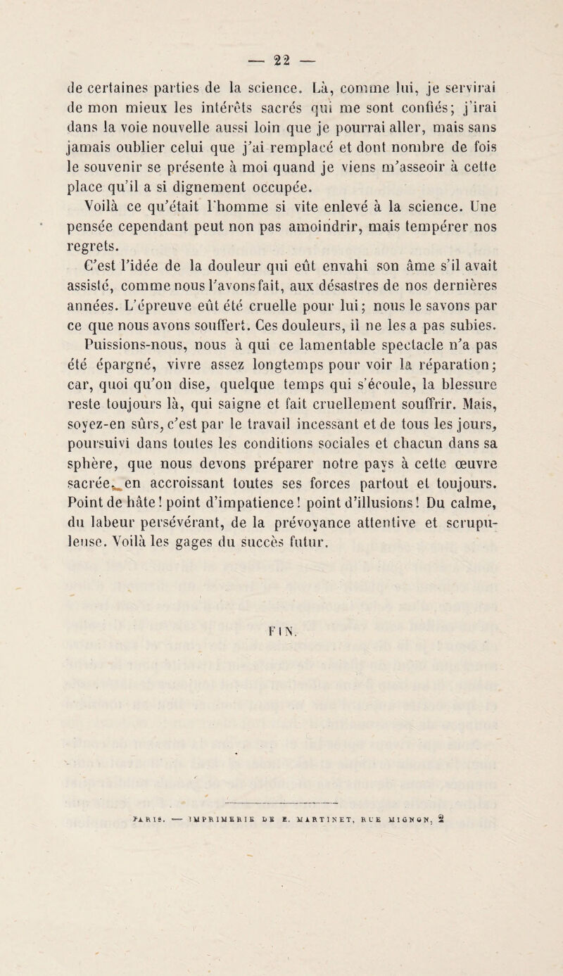 de certaines parties de la science. Là, comine lui, je servirai de mon mieux les intérêts sacrés qui me sont confiés; j’irai dans la voie nouvelle aussi loin que je pourrai aller, mais sans jamais oublier celui que j'ai remplacé et dont nombre de fois le souvenir se présente à moi quand je viens m'asseoir à cette place qu’il a si dignement occupée. Voilà ce qu'était l'homme si vite enlevé à la science. Une pensée cependant peut non pas amoindrir, mais tempérer nos regrets. C'est l'idée de la douleur qui eût envahi son âme s’il avait assisté, comme nous l'avons fait, aux désastres de nos dernières années. L’épreuve eût été cruelle pour lui; nous le savons par ce que nous avons souffert. Ces douleurs, il ne les a pas subies. Puissions-nous, nous à qui ce lamentable spectacle n'a pas été épargné, vivre assez longtemps pour voir la réparation; car, quoi qu'on dise, quelque temps qui s’écoule, la blessure reste toujours là, qui saigne et fait cruellement souffrir. Mais, sovez-en sûrs, c'est par le travail incessant et de tous les jours, poursuivi dans toutes les conditions sociales et chacun dans sa sphère, que nous devons préparer notre pays à cette œuvre sacréewen accroissant toutes ses forces partout et toujours. Point de hâte ! point d’impatience! point d’illusions ! Du calme, du labeur persévérant, de la prévoyance attentive et scrupu¬ leuse. Voilà les gages du succès futur. N. f A RIS. IMPmiERIK DE E. MARTINET, RUE MIGNON, 2