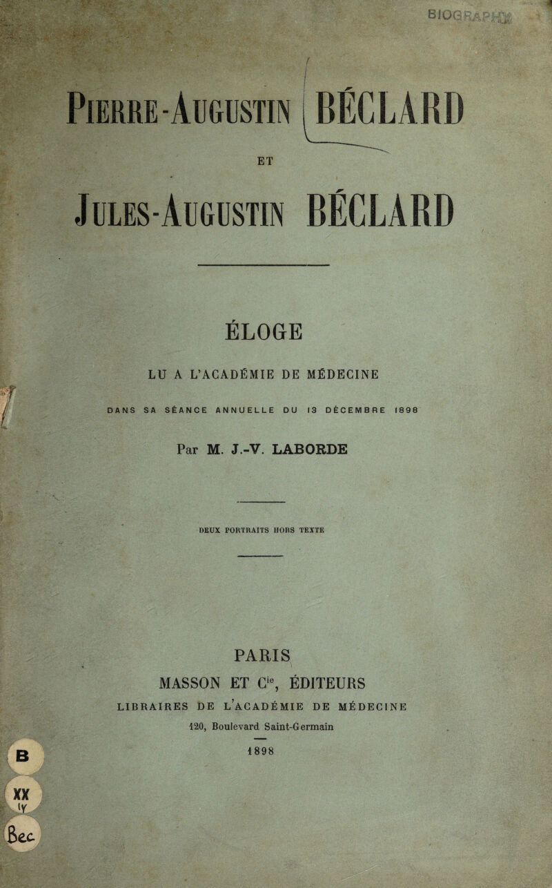 1 XX [Y Bec -• s Pierre-Augustin IBECLARD ET Jules-Augustin BÉCLARD ELOGE LU A L’ACADÉMIE DE MÉDECINE DANS SA SÉANCE ANNUELLE DU 13 DECEMBRE 1898 Par M. J.-V. LABOEDE DEUX PORTRAITS HORS TEXTE PARIS MASSON ET Gie, ÉDITEURS LIBRAIRES DE L’ACADÉMIE DE MÉDECINE 120, Boulevard Saint-Germain B 1898