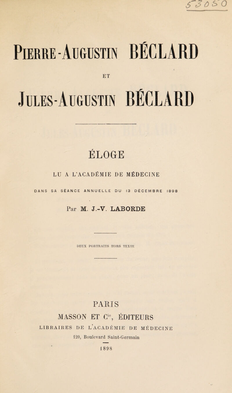 Pierre - Augustin BÉC L AI\D ET Jules-Augustin BËGLARD ELOGE LU A L’ACADÉMIE DE MÉDECINE DANS SA SÉANCE ANNUELLE DU 13 DÉCEMBRE 1898 Par M. J.-V. LABORDE DEUX PORTRAITS HORS TEXTE PARIS MASSON ET Cie, ÉDITEURS LIBRAIRES DE LACADÉMIE DE MÉDECINE 120, Boulevard Saint-Germain 1898