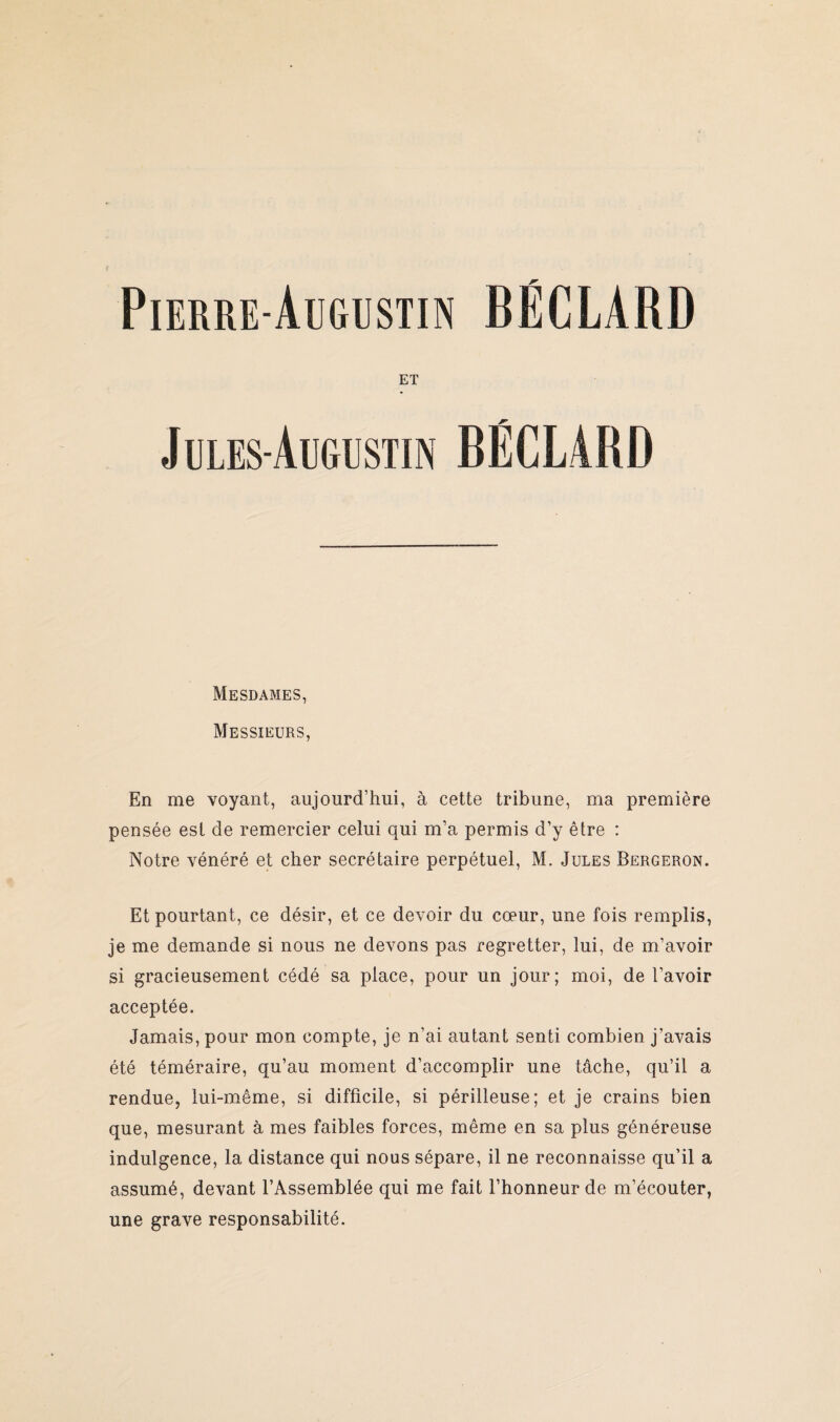 ET Jules-Augustin BÉCLARD Mesdames, Messieurs, En me voyant, aujourd’hui, à cette tribune, ma première pensée est de remercier celui qui m’a permis d’y être : Notre vénéré et cher secrétaire perpétuel, M. Jules Bergeron. Et pourtant, ce désir, et ce devoir du cœur, une fois remplis, je me demande si nous ne devons pas regretter, lui, de m’avoir si gracieusement cédé sa place, pour un jour; moi, de l’avoir acceptée. Jamais, pour mon compte, je n’ai autant senti combien j’avais été téméraire, qu’au moment d’accomplir une tâche, qu’il a rendue, lui-même, si difficile, si périlleuse; et je crains bien que, mesurant à mes faibles forces, même en sa plus généreuse indulgence, la distance qui nous sépare, il ne reconnaisse qu’il a assumé, devant l’Assemblée qui me fait l’honneur de m’écouter, une grave responsabilité.