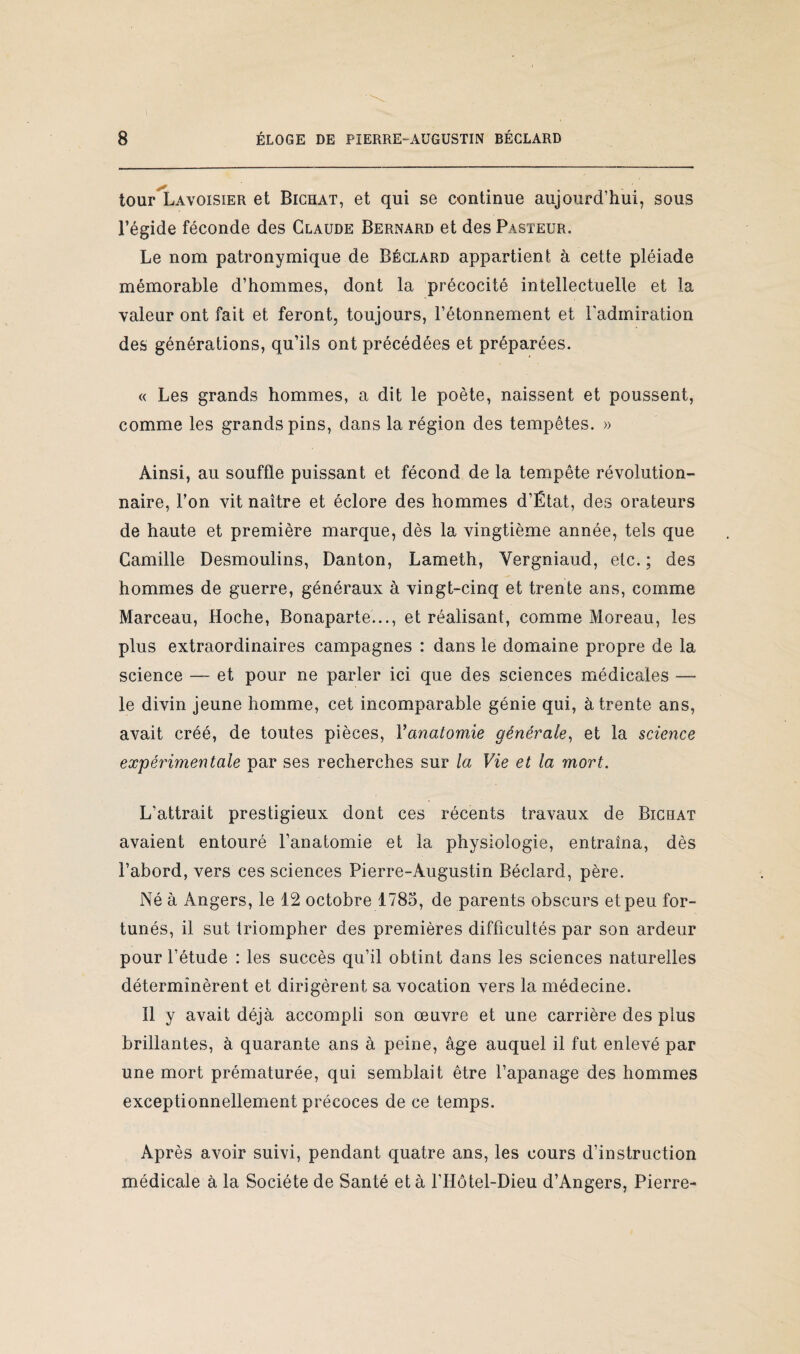 tour Lavoisier et Bichat, et qui se continue aujourd’hui, sous l’égide féconde des Claude Bernard et des Pasteur. Le nom patronymique de Béclàrd appartient à cette pléiade mémorable d’hommes, dont la précocité intellectuelle et la valeur ont fait et feront, toujours, l’étonnement et l'admiration des générations, qu’ils ont précédées et préparées. « Les grands hommes, a dit le poète, naissent et poussent, comme les grands pins, dans la région des tempêtes. » Ainsi, au souffle puissant et fécond de la tempête révolution¬ naire, l’on vit naître et éclore des hommes d’État, des orateurs de haute et première marque, dès la vingtième année, tels que Camille Desmoulins, Danton, Lameth, Yergniaud, etc. ; des hommes de guerre, généraux à vingt-cinq et trente ans, comme Marceau, Hoche, Bonaparte..., et réalisant, comme Moreau, les plus extraordinaires campagnes : dans le domaine propre de la science — et pour ne parler ici que des sciences médicales — le divin jeune homme, cet incomparable génie qui, à trente ans, avait créé, de toutes pièces, Yanatomie générale, et la science expérimentale par ses recherches sur la Vie et la mort. L’attrait prestigieux dont ces récents travaux de Bichat avaient entouré l’anatomie et la physiologie, entraîna, dès l’abord, vers ces sciences Pierre-Augustin Béclard, père. Né à Angers, le 12 octobre 1785, de parents obscurs et peu for¬ tunés, il sut triompher des premières difficultés par son ardeur pour l’étude : les succès qu’il obtint dans les sciences naturelles déterminèrent et dirigèrent sa vocation vers la médecine. Il y avait déjà accompli son œuvre et une carrière des plus brillantes, à quarante ans à peine, âge auquel il fut enlevé par une mort prématurée, qui semblait être l’apanage des hommes exceptionnellement précoces de ce temps. Après avoir suivi, pendant quatre ans, les cours d’instruction médicale à la Société de Santé et à l’Hôtel-Dieu d’Angers, Pierre-