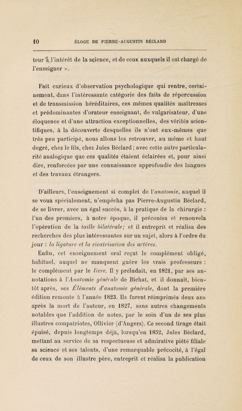 V ÉLOGE DE PIERRE-AUGUSTIN BÉCLARD 10 teur 1î l’intérêt de la science, et de ceux auxquels il est chargé de l’enseigner ». Fait curieux d’observation psychologique qui rentre, certai¬ nement, dans l’intéressante catégorie des faits de répercussion et de transmission héréditaires, ces mêmes qualités maîtresses et prédominantes d’orateur enseignant, de vulgarisateur, d’une éloquence et d’une attraction exceptionnelles, des vérités scien¬ tifiques, à la découverte desquelles ils n’ont eux-mêmes que très peu participé, nous allons les retrouver, au même et haut degré, chez le fils, chez Jules Béclard; avec cette autre particula¬ rité analogique que ces qualités étaient éclairées et, pour ainsi dire, renforcées par une connaissance approfondie des langues et des travaux étrangers. D’ailleurs, l’enseignement si complet de Y anatomie, auquel il se voua spécialement, n’empêcha pas Pierre-Augustin Béclard, de se livrer, avec un égal succès, à la pratique de la chirurgie : l’un des premiers, à notre époque, il préconisa et renouvela l’opération de la taille bilatérale; et il entreprit et réalisa des recherches des plus intéressantes sur un sujet, alors à l’ordre du jour : la ligature et la cicatrisation des artères. Enfin, cet enseignement oral reçut le complément obligé, habituel, auquel ne manquent guère les vrais professeurs : le complément par le livre. Il y préludait, en 1821, par ses an¬ notations à Y Anatomie générale de Bichat, et il donnait, bien- r tôt après, ses Eléments d’anatomie générale, dont la première édition remonte à l’année 1823. Ils furent réimprimés deux ans après la mort de l’auteur, en 1827, sans autres changements notables que l’addition de notes, par le soin d’un de ses plus illustres compatriotes, Ollivier (d’Angers). Ce second tirage était épuisé, depuis longtemps déjà, lorsqu’en 1832, Jules Béclard, mettant au service de sa respectueuse et admirative piété filiale sa science et ses talents, d’une remarquable précocité, à l’égal de ceux de son illustre père, entreprit et réalisa la publication