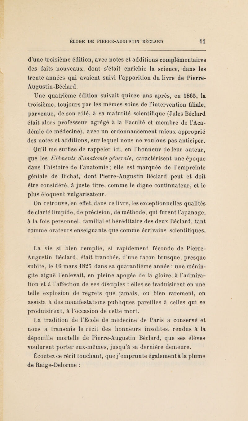 d’une troisième édition, avec notes et additions complémentaires des faits nouveaux, dont s’était enrichie la science, dans les trente années qui avaient suivi l’apparition du livre de Pierre- Augustin-Béclard. Une quatrième édition suivait quinze ans après, en 1865, la troisième, toujours par les mêmes soins de l’intervention filiale, parvenue, de son côté, à sa maturité scientifique (Jules Béclard était alors professeur agrégé à la Faculté et membre de l’Aca¬ démie de médecine), avec un ordonnancement mieux approprié des notes et additions, sur lequel nous ne voulons pas anticiper. Qu’il me suffise de rappeler ici, en l’honneur de leur auteur, que les Eléments d'anatomie générale, caractérisent une époque dans l’histoire de l’anatomie; elle est marquée de l’empreinte géniale de Bichat, dont Pierre-Augustin Béclard peut et doit être considéré, à juste titre, comme le digne continuateur, et le plus éloquent vulgarisateur. On retrouve, en effet, dans ce livre, les exceptionnelles qualités de clarté limpide, de précision, de méthode, qui furent l’apanage, à la fois personnel, familial et héréditaire des deux Béclard, tant comme orateurs enseignants que comme écrivains scientifiques. La vie si bien remplie, si rapidement féconde de Pierre- Augustin Béclard, était tranchée, d’une façon brusque, presque subite, le 16 mars 1825 dans sa quarantième année : une ménin¬ gite aiguë l’enlevait, en pleine apogée de la gloire, à l'admira¬ tion et à l’affection de ses disciples : elles se traduisirent en une telle explosion de regrets que jamais, ou bien rarement, on assista à des manifestations publiques 'pareilles à celles qui se produisirent, à l’occasion de cette mort. La tradition, de l’Ecole de médecine de Paris a conservé et nous a transmis le récit des honneurs insolites, rendus à la dépouille mortelle de Pierre-Augustin Béclard, que ses élèves voulurent porter eux-mêmes, jusqu’à sa dernière demeure. Écoutez ce récit touchant, que j’emprunte également à la plume de Raige-Delorme :