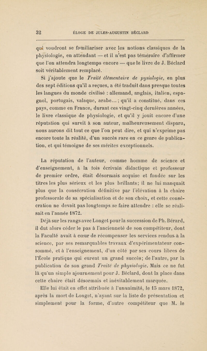 qui voudront se familiariser avec les notions classiques de la v physiologie, en attendant — et il n'est pas téméraire d'affirmer que l’on attendra longtemps encore — que le livre de J. Béclard soit véritablement remplacé. Si j’ajoute que le Traité élémentaire de pysiologie, en plus des sept éditions qu’il a reçues, a été traduit dans presque toutes les langues du monde civilisé : allemand, anglais, italien, espa¬ gnol, portugais, valaque, arabe... ; qu’il a constitué, dans ces pays, comme en France, durant ces vingt-cinq dernières années, le livre classique de physiologie, et qu’il y jouit encore d’une réputation qui survit à son auteur, malheureusement disparu, nous aurons dit tout ce que l’on peut dire, et qui n’exprime pas encore toute la réalité, d’un succès rare en ce genre de publica¬ tion, et qui témoigne de ses mérites exceptionnels. La réputation de l’auteur, comme homme de science et d’enseignement, à la lois écrivain didactique et professeur de premier ordre, était désormais acquise et fondée sur les titres les plus sérieux et les plus brillants; il ne lui manquait plus que la consécration définitive par l’élévation à la chaire professorale de sa spécialisation et de son choix, et cette consé¬ cration ne devait pas longtemps, se faire attendre : elle se réali¬ sait en l’année 1872. Déjà sur les rangs avec Longet pour la succession de Ph. Bérard, il dut alors céder le pas à l’ancienneté de son compétiteur, dont la Faculté avait à cœur de récompenser les services rendus, à la science, par ses remarquables travaux d’expérimentateur con¬ sommé, et à l’enseignement, d’un côté par ses cours libres de l’École pratique qui eurent un grand succès; de l’autre, par la publication de son grand Traité de physiologie. Mais ce ne fut là qu’un simple ajournement pour J. Béclard, dont la place dans cette chaire était désormais et inévitablement marquée. Elle lui était en effet attribuée à l’unanimité, le 15 mars 1872, après la mort de Longet, n’ayant sur la liste de présentation et simplement pour la forme, d’autre compétiteur que M. le