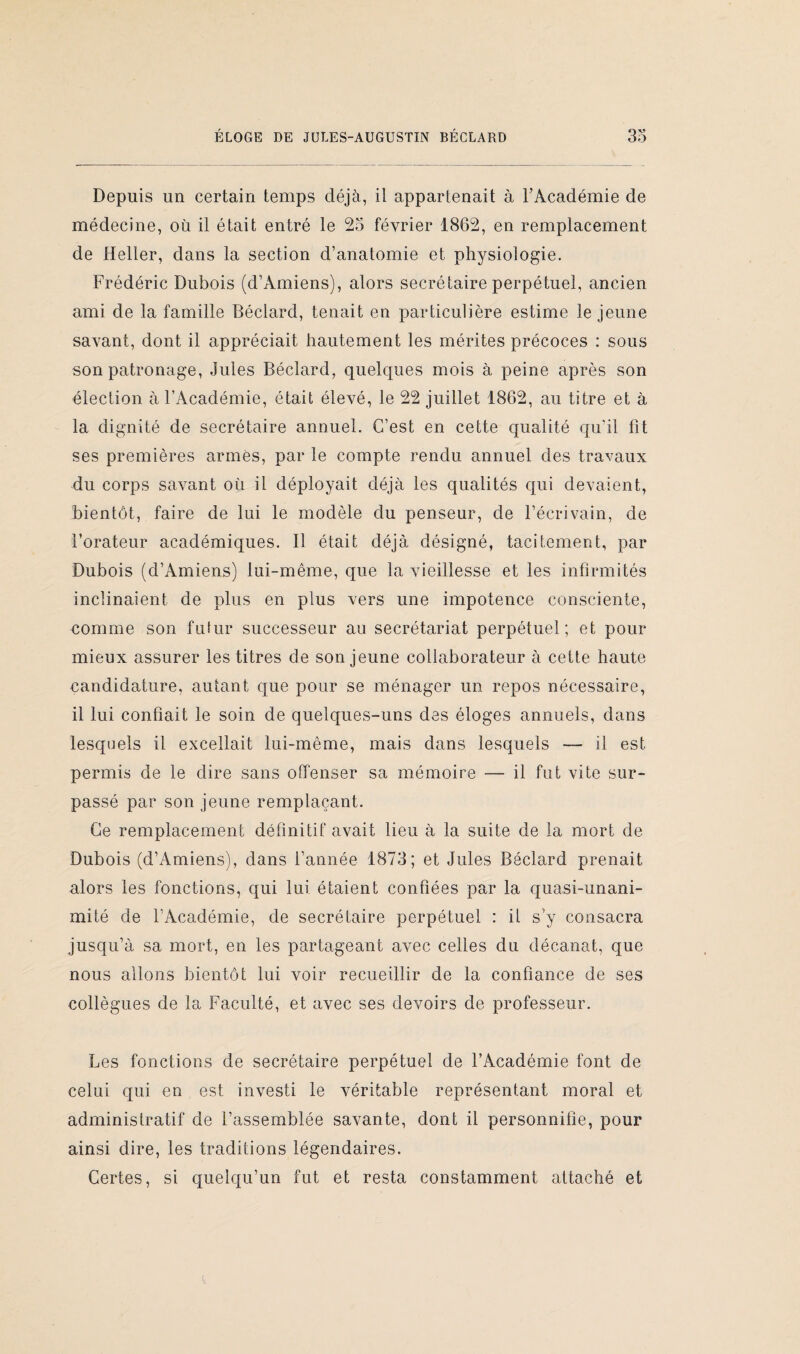 Depuis un certain temps déjà, il appartenait à l’Académie de médecine, où il était entré le 25 février 1862, en remplacement de Heller, dans la section d’anatomie et physiologie. Frédéric Dubois (d’Amiens), alors secrétaire perpétuel, ancien ami de la famille Béclard, tenait en particulière estime le jeune savant, dont il appréciait hautement les mérites précoces : sous son patronage, Jules Béclard, quelques mois à peine après son élection à l’Académie, était élevé, le 22 juillet 1862, au titre et à la dignité de secrétaire annuel. C’est en cette qualité qu'il lit ses premières armes, par le compte rendu annuel des travaux du corps savant où il déployait déjà les qualités qui devaient, bientôt, faire de lui le modèle du penseur, de l’écrivain, de l’orateur académiques. Il était déjà désigné, tacitement, par Dubois (d’Amiens) lui-même, que la vieillesse et les infirmités inclinaient de plus en plus vers une impotence consciente, comme son futur successeur au secrétariat perpétuel; et pour mieux assurer les titres de son jeune collaborateur à cette haute candidature, autant que pour se ménager un repos nécessaire, il lui confiait le soin de quelques-uns des éloges annuels, dans lesquels il excellait lui-même, mais dans lesquels — il est permis de le dire sans offenser sa mémoire — il fut vite sur¬ passé par son jeune remplaçant. Ce remplacement définitif avait lieu à la suite de la mort de Dubois (d’Amiens), dans l’année 1873; et Jules Béclard prenait alors les fonctions, qui lui étaient confiées par la quasi-unani¬ mité de l’Académie, de secrétaire perpétuel : il s’y consacra jusqu’à sa mort, en les partageant avec celles du décanat, que nous allons bientôt lui voir recueillir de la confiance de ses collègues de la Faculté, et avec ses devoirs de professeur. Les fonctions de secrétaire perpétuel de l’Académie font de celui qui en est investi le véritable représentant moral et administratif de l’assemblée savante, dont il personnifie, pour ainsi dire, les traditions légendaires. Certes, si quelqu’un fut et resta constamment attaché et