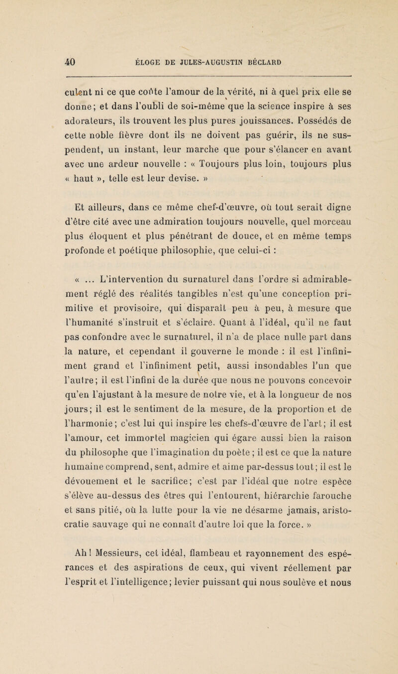 cuient ni ce que colHe l’amour de la vérité, ni à quel prix elle se v donne; et dans l’oubli de soi-même que la science inspire à ses adorateurs, ils trouvent les plus pures jouissances. Possédés de cette noble fièvre dont ils ne doivent pas guérir, ils ne sus¬ pendent, un instant, leur marche que pour s’élancer en avant avec une ardeur nouvelle : « Toujours plus loin, toujours plus « haut », telle est leur devise. » Et ailleurs, dans ce même chef-d’œuvre, où tout serait digne d’être cité avec une admiration toujours nouvelle, quel morceau plus éloquent et plus pénétrant de douce, et en même temps profonde et poétique philosophie, que celui-ci : « ... L’intervention du surnaturel dans l’ordre si admirable¬ ment réglé des réalités tangibles n’est qu’une conception pri¬ mitive et provisoire, qui disparaît peu à peu, à mesure que l’humanité s’instruit et s’éclaire. Quant à l’idéal, qu’il ne faut pas confondre avec le surnaturel, il n’a de place nulle part dans la nature, et cependant il gouverne le monde : il est l’infini- ment grand et l’infiniment petit, aussi insondables Fun que l’autre; il est l’infini de la durée que nous ne pouvons concevoir qu’en l’ajustant à la mesure de notre vie, et à la longueur de nos jours; il est le sentiment de la mesure, de la proportion et de l’harmonie; c’est lui qui inspire les chefs-d’œuvre de Fart; il est l’amour, cet immortel magicien qui égare aussi bien la raison du philosophe que l’imagination du poète ; il est ce que la nature humaine comprend, sent, admire et aime par-dessus tout; il est le dévouement et le sacrifice; c’est par l’idéal que notre espèce s’élève au-dessus des êtres qui l’entourent, hiérarchie farouche et sans pitié, où la lutte pour la vie ne désarme jamais, aristo¬ cratie sauvage qui ne connaît d’autre loi que la force. » Ah ! Messieurs, cet idéal, flambeau et rayonnement des espé¬ rances et des aspirations de ceux, qui vivent réellement par l’esprit et l’intelligence; levier puissant qui nous soulève et nous