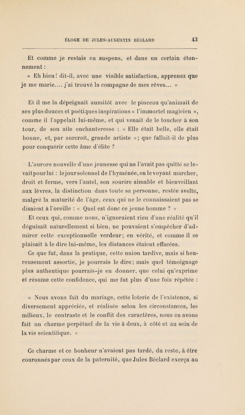 Et comme je restais en suspens, et dans un certain éton¬ nement : « Eh bien! dit-il, avec une visible satisfaction, apprenez que je me marie.... j’ai trouvé la compagne de mes rêves... » Et il me la dépeignait aussitôt avec le pinceau qu’animait de ses plus douces et poétiques inspirations « l’immortel magicien », comme il l’appelait lui-même, et qui venait de le toucher à son tour, de son aile enchanteresse : « Elle était belle, elle était bonne, et, par surcroît, grande artiste »; que fallait-il de plus pour conquérir cette âme d’élite ? L’aurore nouvelle d’une jeunesse qui ne l’avait pas quitté se le¬ vait pour lui : lejoursolennel de l’hyménée, en le voyant marcher, droit et ferme, vers l’autel, son sourire aimable et bienveillant aux lèvres, la distinction dans toute sa personne, restée svelte, malgré la maturité de l’âge, ceux qui ne le connaissaient pas se disaient à l’oreille : a Quel est donc ce jeune homme ? » Et ceux qui, comme nous, n’ignoraient rien d’une réalité qu’il déguisait naturellement si bien, ne pouvaient s’empêcher d’ad¬ mirer cette exceptionnelle verdeur; en vérité, et comme il se plaisait à le dire lui-même, les distances étaient effacées. Ce que fut, dans la pratique, cette union tardive, mais si heu¬ reusement assortie, je pourrais le dire; mais quel témoignage plus authentique pourrais-je en donner, que celui qu’exprime et résume cette confidence, qui me fut plus d’une fois répétée : « Nous avons fait du mariage, cette loterie de l’existence, si diversement appréciée, et réalisée selon les circonstances, les milieux, le contraste et le conflit des caractères, nous en avons fait un charme perpétuel de la vie à deux, à côté et au sein de la vie scientilîque. » Ce charme et ce bonheur n’avaient pas tardé, du reste, à être couronnés par ceux de la paternité, que Jules Béclard exerça au