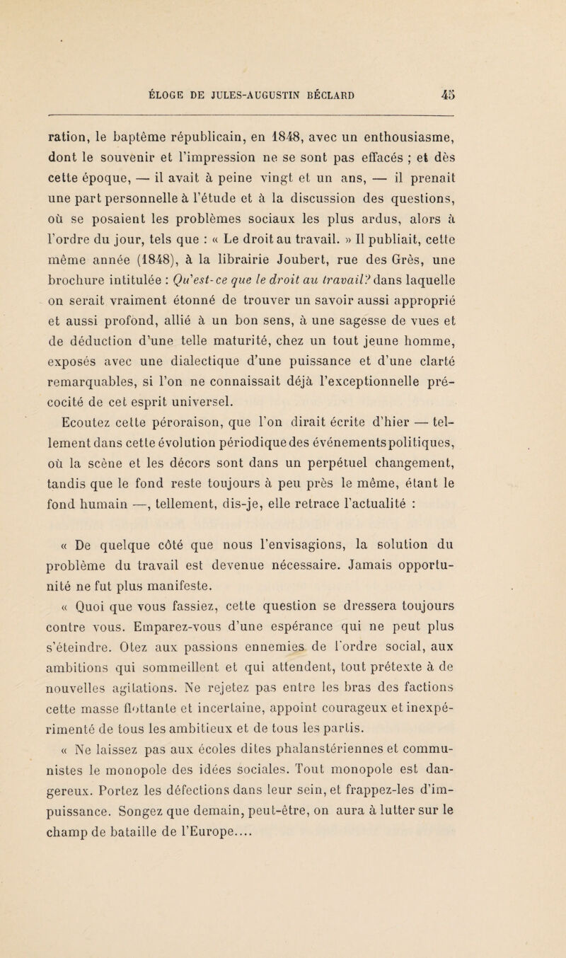 ration, le baptême républicain, en 1848, avec un enthousiasme, dont le souvenir et l’impression ne se sont pas effacés ; et dès cette époque, — il avait à peine vingt et un ans, — il prenait une part personnelle à l’étude et à la discussion des questions, où se posaient les problèmes sociaux les plus ardus, alors à l’ordre du jour, tels que : « Le droit au travail. » Il publiait, cette même année (1848), à la librairie Joubert, rue des Grès, une brochure intitulée : Qu'est-ce que le droit au travail? dans laquelle on serait vraiment étonné de trouver un savoir aussi approprié et aussi profond, allié à un bon sens, à une sagesse de vues et de déduction d’une telle maturité, chez un tout jeune homme, exposés avec une dialectique d’une puissance et d’une clarté remarquables, si l’on ne connaissait déjà l’exceptionnelle pré¬ cocité de cet esprit universel. Ecoutez cette péroraison, que l’on dirait écrite d’hier — tel¬ lement dans cette évolution périodique des événements politiques, où la scène et les décors sont dans un perpétuel changement, tandis que le fond reste toujours à peu près le même, étant le fond humain —, tellement, dis-je, elle retrace l’actualité : « De quelque côté que nous l’envisagions, la solution du problème du travail est devenue nécessaire. Jamais opportu¬ nité ne fut plus manifeste. « Quoi que vous fassiez, cette question se dressera toujours contre vous. Emparez-vous d’une espérance qui ne peut plus s’éteindre. Otez aux passions ennemies de l'ordre social, aux ambitions qui sommeillent et qui attendent, tout prétexte à de nouvelles agitations. Ne rejetez pas entre les bras des factions cette masse flottante et incertaine, appoint courageux et inexpé¬ rimenté de tous les ambitieux et de tous les parfis. « Ne laissez pas aux écoles dites phalanstériennes et commu¬ nistes le monopole des idées sociales. Tout monopole est dan¬ gereux. Portez les défections dans leur sein, et frappez-les d’im¬ puissance. Songez que demain, peut-être, on aura à lutter sur le champ de bataille de l’Europe....