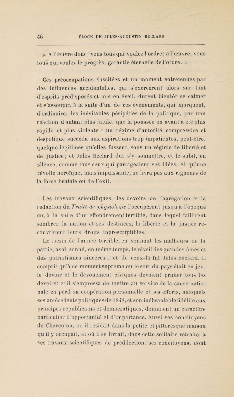 > A l’œuvre donc vous tous qui voulez l’ordre; à l'œuvre, vous tous qui voulez le progrès, garantie éternelle de l’ordre. » Ces préoccupations suscitées et un moment entretenues par des influences accidentelles, qui s’exercèrent alors sur tant d’esprits prédisposés et mis en éveil, durent bientôt se calmer et s’assoupir, à la suite d’un de ces événements, qui marquent, d’ordinaire, les inévitables péripéties de la politique, par une réaction d’autant plus fatale, que la poussée en avant a été plus rapide et plus violente : un régime d’autorité compressive et despotique succéda aux aspirations trop impatientes, peut-être, quelque légitimes qu’elles fussent, sous un régime de liberté et de justice; et Jules Béclard dut s’y soumettre, et le subit, en silence, comme tous ceux qui partageaient ses idées, et qu’une révolte héroïque, mais impuissante, ne livra pas aux rigueurs de la force brutale ou de l’exil. Les travaux scientifiques, les devoirs de l’agrégation et la rédaction du Traité de physiologie l’occupèrent jusqu'à l’époque où, à la suite d’un effondrement terrible, dans lequel faillirent sombrer la nation et ses destinées, la liberté et la justice re¬ couvrèrent leurs droits inprescriptibles. Le tocsin de l’année terrible, en sonnant les malheurs de la patrie, avait sonné, en meme temps, le réveil des grandes âmes et des patriotismes sincères... et de ceux-là fut Jules Béclard. 11 comprit qu’à ce moment suprême où le sort du pays était en jeu, le devoir et le dévouement civiques devaient primer tous les devoirs; et il s’empressa de mettre au service de la cause natio¬ nale en péril sa coopération personnelle et ses efforts, auxquels ses antécédents politiques de 1848, et son inébranlable fidélité aux principes républicains et démocratiques, donnaient un caractère particulier d’opportunité et d’importance. Aussi ses concitoyens de Gharenton, où il résidait dans la petite et pittoresque maison qu’il y occupait, et où il se livrait, dans cette solitaire retraite, à ses travaux scientifiques de prédilection; ses concitoyens, dont