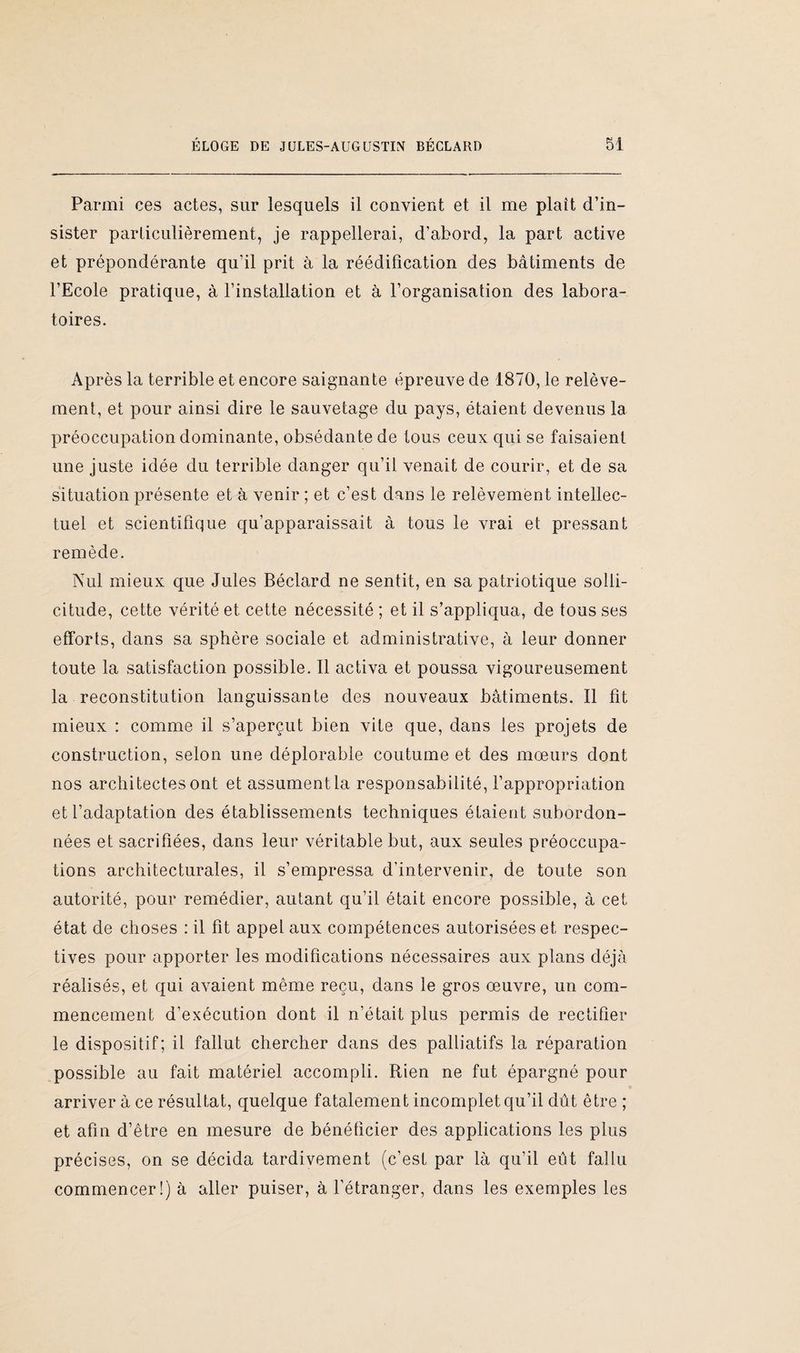 Parmi ces actes, sur lesquels il convient et il me plaît d’in¬ sister particulièrement, je rappellerai, d’abord, la part active et prépondérante qu’il prit à la réédification des bâtiments de l’Ecole pratique, à l’installation et à l’organisation des labora¬ toires. Après la terrible et encore saignante épreuve de 1870, le relève¬ ment, et pour ainsi dire le sauvetage du pays, étaient devenus la préoccupation dominante, obsédante de tous ceux qui se faisaient une juste idée du terrible danger qu’il venait de courir, et de sa situation présente et à venir ; et c’est dans le relèvement intellec¬ tuel et scientifique qu’apparaissait à tous le vrai et pressant remède. Nul mieux que Jules Béclard ne sentit, en sa patriotique solli¬ citude, cette vérité et cette nécessité ; et il s’appliqua, de tous ses efforts, dans sa sphère sociale et administrative, à leur donner toute la satisfaction possible. Il activa et poussa vigoureusement la reconstitution languissante des nouveaux bâtiments. Il fit mieux : comme il s’aperçut bien vite que, dans les projets de construction, selon une déplorable coutume et des mœurs dont nos architectes ont etassumentla responsabilité, l’appropriation et l’adaptation des établissements techniques étaient subordon¬ nées et sacrifiées, dans leur véritable but, aux seules préoccupa¬ tions architecturales, il s’empressa d’intervenir, de toute son autorité, pour remédier, autant qu’il était encore possible, à cet état de choses : il fit appel aux compétences autorisées et respec¬ tives pour apporter les modifications nécessaires aux plans déjà réalisés, et qui avaient même reçu, dans le gros œuvre, un com¬ mencement d’exécution dont il n’était plus permis de rectifier le dispositif; il fallut chercher dans des palliatifs la réparation possible au fait matériel accompli. Rien ne fut épargné pour arriver à ce résultat, quelque fatalement incomplet qu’il dût être ; et afin d’être en mesure de bénéficier des applications les plus précises, on se décida tardivement (c’est par là qu’il eût fallu commencer!) à aller puiser, à l’étranger, dans les exemples les