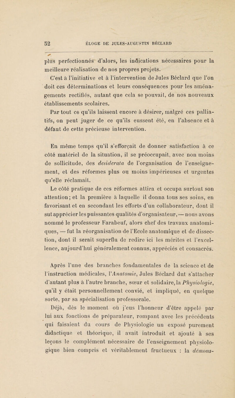 I 52 ÉLOGE DE JULES-AUGUSTIN BRCLARD plus perfectionnés d’alors, les indications nécessaires pour la meilleure réalisation de nos propres projets. C’est à l’initiative et à l’intervention de Jules Béclard que l’on doit ces déterminations et leurs conséquences pour les aména¬ gements rectifiés, autant que cela se pouvait, de nos nouveaux établissements scolaires. Par tout ce qu’ils laissent encore à désirer, malgré ces pallia¬ tifs, on peut juger de ce qu’ils eussent été, en l’absence et à défaut de cette précieuse intervention. En même temps qu’il s’efforcait de donner satisfaction à ce côté matériel de la situation, il se préoccupait, avec non moins de sollicitude, des desiderata de l’organisation de l’enseigne¬ ment, et des réformes plus ou moins impérieuses et urgentes qu’elle réclamait. Le côté pratique de ces réformes attira et occupa surtout son attention; et la première à laquelle il donna tous ses soins, en favorisant et en secondant les efforts d’un collaborateur, dont il sut apprécier les puissantes qualités d’organisateur, — nous avons nommé le professeur Farabeuf, alors chef des travaux anatomi¬ ques, — fut la réorganisation de l’Ecole anatomique et de dissec¬ tion, dont il serait superflu de redire ici les mérites et l’excel¬ lence, aujourd’hui généralement connus, appréciés et consacrés. Après l’une des branches fondamentales de la science et de l’instruction médicales, VAnatomie, Jules Béclard dut s’attacher d’autant plus à l’autre branche, sœur et solidaire, la Physiologie, qu’il y était personnellement convié, et impliqué, en quelque sorte, par sa spécialisation professorale. Déjà, dès le moment où j’eus l’honneur d’être appelé par lui aux fonctions de préparateur, rompant avec les précédents qui faisaient du cours de Physiologie un exposé purement didactique et théorique, il avait introduit et ajouté à ses leçons le complément nécessaire de l’enseignement physiolo¬ gique bien compris et véritablement fructueux : la démons-