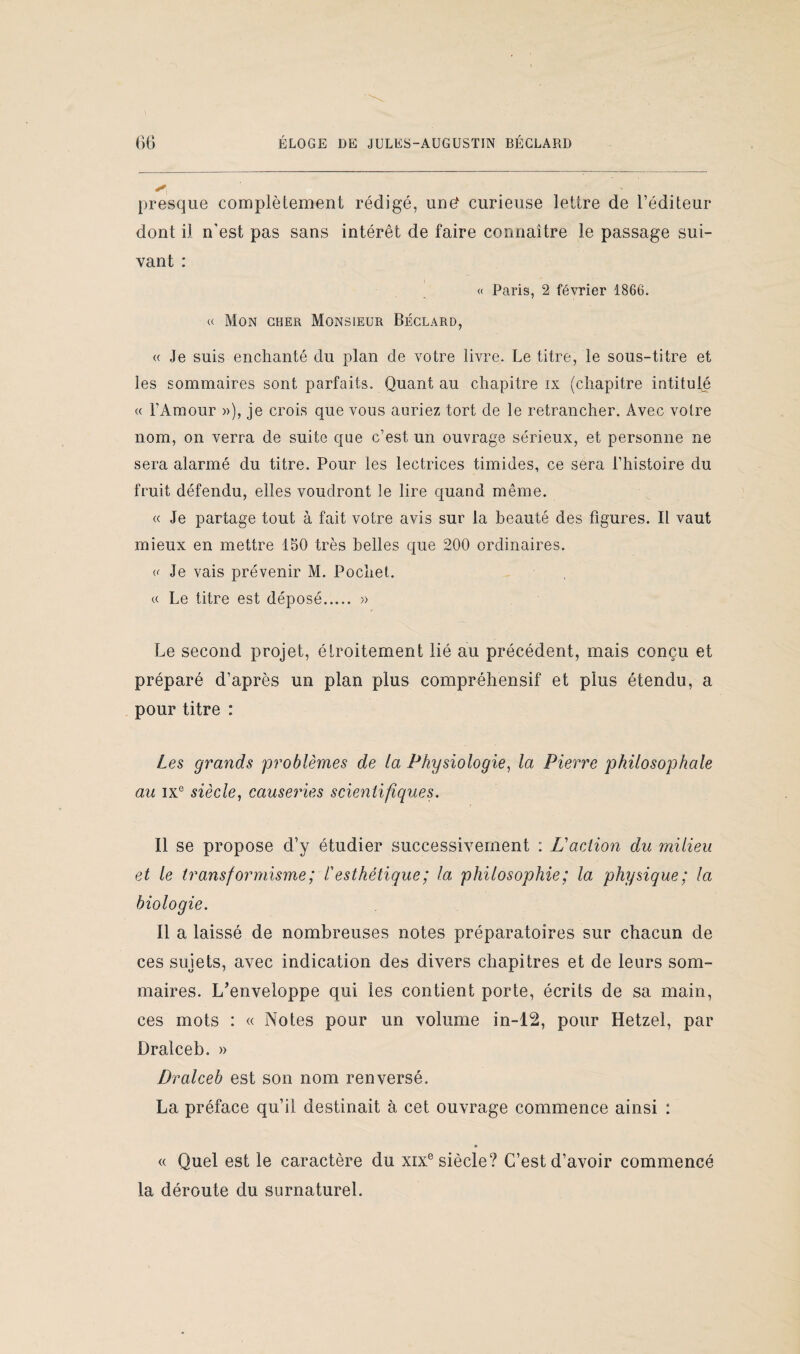 presque complètement rédigé, und curieuse lettre de l’éditeur dont il n’est pas sans intérêt de faire connaître le passage sui¬ vant : « Paris, 2 février 1866. « Mon cher Monsieur Béclard, « Je suis enchanté du plan de votre livre. Le titre, le sous-titre et les sommaires sont parfaits. Quant au chapitre ix (chapitre intitulé « l’Amour »), je crois que vous auriez tort de le retrancher. Avec votre nom, on verra de suite que c’est un ouvrage sérieux, et personne ne sera alarmé du titre. Pour les lectrices timides, ce sera l’histoire du fruit défendu, elles voudront le lire quand même. « Je partage tout à fait votre avis sur la beauté des figures. Il vaut mieux en mettre 150 très belles que 200 ordinaires. «• Je vais prévenir M. Pochet. a Le titre est déposé. » Le second projet, étroitement lié au précédent, mais conçu et préparé d’après un plan plus compréhensif et plus étendu, a pour titre : Les grands problèmes de la Physiologie, la Pierre philosophale au ixe siècle, causeries scientifiques. Il se propose d’y étudier successivement : L'action du milieu et le transformisme; /’ esthétique ; la philosophie; la physique; la biologie. Il a laissé de nombreuses notes préparatoires sur chacun de ces sujets, avec indication des divers chapitres et de leurs som¬ maires. L'enveloppe qui les contient porte, écrits de sa main, ces mots : « Notes pour un volume in-12, pour Hetzel, par Dralceb. » Dralceb est son nom renversé. La préface qu’il destinait à cet ouvrage commence ainsi : « Quel est le caractère du xixe siècle? C’est d’avoir commencé la déroute du surnaturel.