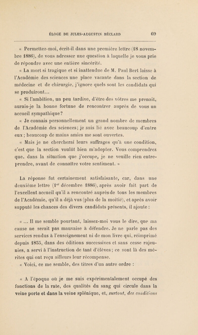 « Permettez-moi, écrit-il dans une première lettre (18 novem¬ bre 1886), de vous adresser une question à laquelle je vous prie de répondre avec une entière sincérité. « La mort si tragique et si inattendue de M. Paul Bert laisse à l’Académie des sciences une place vacante dans la section de médecine et de chirurgie, j’ignore quels sont les candidats qui se produiront... « Si l’ambition, un peu tardive, d’être des vôtres me prenait, aurais-je la bonne fortune de rencontrer auprès de vous un accueil sympathique? « Je connais personnellement un grand nombre de membres de l’Académie des sciences; je suis lié avec beaucoup d’entre eux ; beaucoup de mains amies me sont ouvertes. « Mais je ne chercherai leurs suffrages qu’à une condition, c’est que la section voulût bien m’adopter. Vous comprendrez que. dans la situation que j’occupe, je ne veuille rien entre¬ prendre, avant de connaître votre sentiment. » La réponse fut certainement satisfaisante, car, dans une deuxième lettre (1er décembre 1886), après avoir fait part de l’excellent accueil qu’il a rencontré auprès de tous les membres de l’Académie, qu'il a déjà vus (plus de la moitié), et après avoir supputé les chances des divers candidats présents, il ajoute : « ... Il me semble pourtant, laissez-moi vous le dire, que ma cause ne serait pas mauvaise à défendre. Je ne parle pas des services rendus à l’enseignement ni de mon livre qui, réimprimé depuis 1855, dans des éditions successives et sans cesse rajeu¬ nies, a servi à l’instruction de tant d’élèves; ce sont là des mé¬ rites qui ont reçu ailleurs leur récompense. « Voici, ce me semble, des titres d’un autre ordre : « A l’époque où je me suis expérimentalement occupé des fonctions de la rate, des qualités du sang qui circule dans la veine porte et dans la veine splénique, et, surtout, des conditions