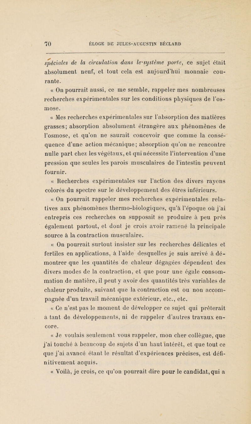 spéciales de la circulation dans leysystème porte, ce sujet était absolument neuf, et tout cela est aujourd’hui monnaie cou¬ rante. « On pourrait aussi, ce me semble, rappeler mes nombreuses recherches expérimentales sur les conditions physiques de l’os¬ mose. « Mes recherches expérimentales sur l’absorption des matières grasses; absorption absolument étrangère aux phénomènes de l’osmose, et qu’on ne saurait concevoir que comme la consé¬ quence d’une action mécanique ; absorption qu’on ne rencontre nulle part chez les végétaux, et qui nécessite l’intervention d’une pression que seules les parois musculaires de l’intestin peuvent fournir. « Recherches expérimentales sur l’action des divers rayons colorés du spectre sur le développement des êtres inférieurs. a On pourrait rappeler mes recherches expérimentales rela¬ tives aux phénomènes thermo-biologiques, qu’à l’époque où j’ai entrepris ces recherches on supposait se produire à peu près également partout, et dont je crois avoir ramené la principale source à la contraction musculaire. « On pourrait surtout insister sur les recherches délicates et fertiles en applications, à l’aide desquelles je suis arrivé à dé¬ montrer que les quantités de chaleur dégagées dépendent des divers modes de la contraction, et que pour une égale consom¬ mation de matière, il peut y avoir des quantités très variables de chaleur produite, suivant que la contraction est ou non accom¬ pagnée d’un travail mécanique extérieur, etc., etc. « Ce n’est pas le moment de développer ce sujet qui prêterait à tant de développements, ni de rappeler d’autres travaux en¬ core. « Je voulais seulement vous rappeler, mon cher collègue, que j’ai touché à beaucoup de sujets d’un haut intérêt, et que tout ce que j’ai avancé étant le résultat d’expériences précises, est défi¬ nitivement acquis. « Voilà, je crois, ce qu’on pourrait dire pour le candidat, qui a