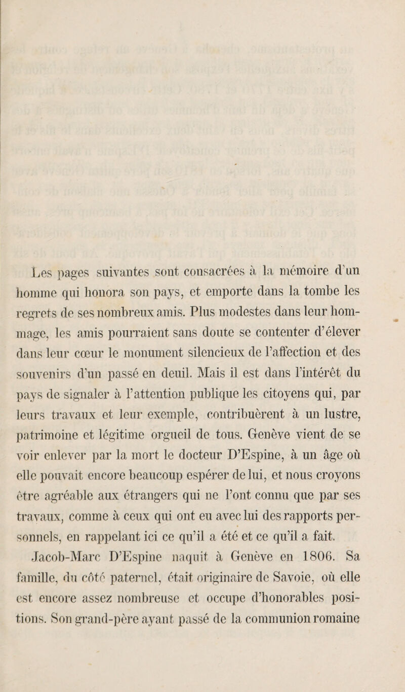 Les pages suivantes sont consacrées à la mémoire d'un homme qui honora son pays, et emporte dans la tombe les regrets de ses nombreux amis. Plus modestes dans leur hom¬ mage, les amis pourraient sans doute se contenter d’élever dans leur cœur le monument silencieux de l’affection et des souvenirs d’un passé en deuil. Mais il est dans l’intérêt du pays de signaler à l’attention publique les citoyens qui, par leurs travaux et leur exemple, contribuèrent à un lustre, patrimoine et légitime orgueil de tous. Genève vient de se voir enlever par la mort le docteur D’Espine, à un âge où elle pouvait encore beaucoup espérer de lui, et nous croyons être agréable aux étrangers qui ne l’ont connu que par ses travaux, comme à ceux qui ont eu avec lui des rapports per¬ sonnels, en rappelant ici ce qu’il a été et ce qu’il a fait. Jacob-Marc D’Espine naquit à Genève en 1806. Sa famille, du côté paternel, était originaire de Savoie, où elle est encore assez nombreuse et occupe d’honorables posi¬ tions. Son grand-père ayant passé de la communion romaine