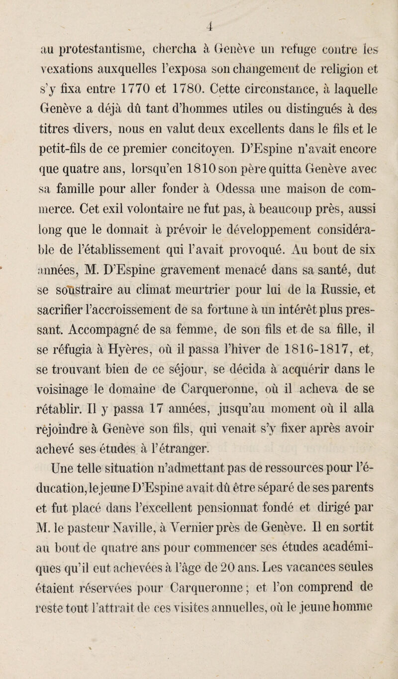 au protestantisme, chercha à Genève un refuge contre les vexations auxquelles l’exposa son changement de religion et s’y fixa entre 1770 et 1780. Cette circonstance, à laquelle Genève a déjà dû tant d’hommes utiles ou distingués à des titres divers, nous en valut deux excellents dans le fils et le petit-fils de ce premier concitoyen. D’Espine n’avait encore que quatre ans, lorsqu’on 1810 son père quitta Genève avec sa famille pour aller fonder à Odessa une maison de com¬ merce. Cet exil volontaire ne fut pas, à beaucoup près, aussi long que le donnait à prévoir le développement considéra¬ ble de l’établissement qui l’avait provoqué. Au bout de six années, M. D’Espine gravement menacé dans sa santé, dut se soustraire au climat meurtrier pour lui de la Russie, et sacrifier l’accroissement de sa fortune à un intérêt plus pres¬ sant. Accompagné de sa femme, de son fils et de sa fille, il se réfugia à Hyères, où il passa l’hiver de 1816-1817, et, se trouvant bien de ce séjour, se décida à acquérir dans le voisinage le domaine de Carqueronne, où il acheva de se rétablir. Il y passa 17 années, jusqu’au moment où il alla réjoindre à Genève son fils, qui venait s’y fixer après avoir achevé ses études à l’étranger. Une telle situation n’admettant pas de ressources pour l’é¬ ducation, le jeune D’Espine avait dû être séparé de ses parents et fut placé dans l’excellent pensionnat fondé et dirigé par M. le pasteur Naville, à Vernier près de Genève. Il en sortit au bout de quatre ans pour commencer ses études académi¬ ques qu’il eut achevées à l’âge de 20 ans. Les vacances seules étaient réservées pour Carqueronne ; et l’on comprend de reste tout l’attrait de ces visites annuelles, où le jeune homme