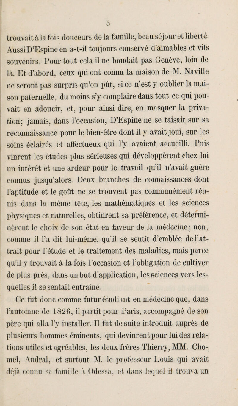 trouvait à la fois douceurs de la famille, beau séjour et liberté. Aussi D’Espine en a-t-il toujours conservé d’aimables et vifs souvenirs. Pour tout cela il ne boudait pas Genève, loin de là. Et d’abord, ceux qui ont connu la maison de M. Naville ne seront pas surpris qu’on pût, si ce n’est y oublier la mai¬ son paternelle, du moins s’y complaire dans tout ce qui pou¬ vait en adoucir, et, pour ainsi dire, en masquer la priva¬ tion; jamais, dans l’occasion, D’Espine ne se taisait sur sa reconnaissance pour le bien-être dont il y avait joui, sur les soins éclairés et affectueux qui l’y avaient accueilli. Puis vinrent les études plus sérieuses qui développèrent chez lui un intérêt et une ardeur pour le travail qu’il n’avait guère connus jusqu’alors. Deux branches de connaissances dont l’aptitude et le goût ne se trouvent pas communément réu¬ nis dans la même tête, les mathématiques et les sciences physiques et naturelles, obtinrent sa préférence, et détermi¬ nèrent le choix de son état en faveur de la médecine; non, comme il l’a dit lui-même, qu’il se sentît d’emblée débat¬ trait pour l’étude et le traitement des maladies, mais parce qu’il y trouvait à la fois l’occasion et l’obligation de cultiver de plus près, dans un but d’application, les sciences vers les¬ quelles il se sentait entraîné. Ce fut donc comme futur étudiant en médecine que, dans l’automne de 1826, il partit pour Paris, accompagné de son père qui alla l’y installer. Il fut de suite introduit auprès de plusieurs hommes éminents, qui devinrent pour lui des rela¬ tions utiles et agréables, les deux frères Thierry, MM. Cho- mel, Andral, et surtout M. le professeur Louis qui avait déjà connu sa famille à Odessa, et dans lequel il trouva un