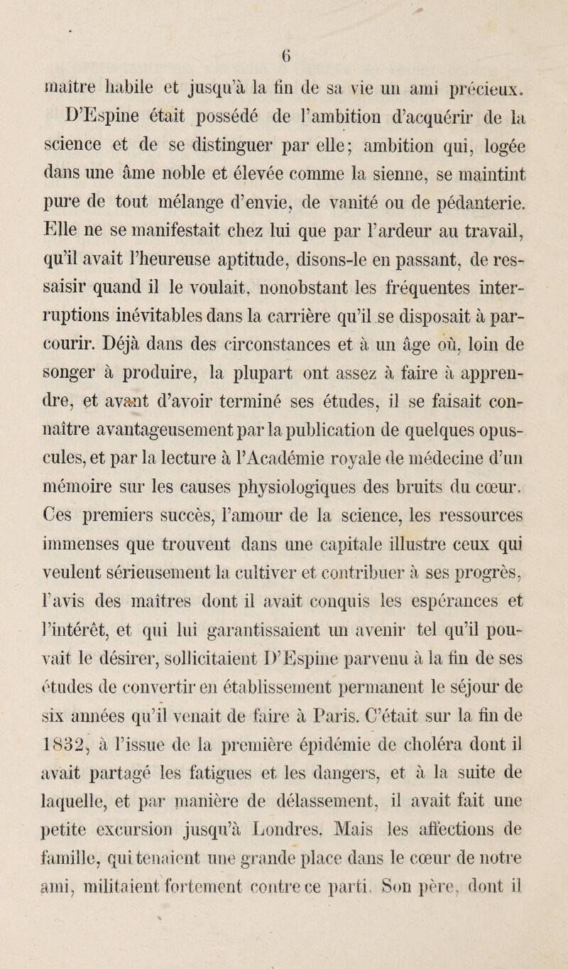 maître habile et jusqu1 à la lin de sa vie un ami précieux. D’Espine était possédé de l’ambition d’acquérir de la science et de se distinguer par elle; ambition qui, logée dans une âme noble et élevée comme la sienne, se maintint pure de tout mélange d’envie, de vanité ou de pédanterie. Elle ne se manifestait chez lui que par l’ardeur au travail, qu’il avait l’heureuse aptitude, disons-le en passant, de res¬ saisir quand il le voulait, nonobstant les fréquentes inter¬ ruptions inévitables dans la carrière qu’il se disposait à par¬ courir. Déjà dans des circonstances et à un âge où, loin de songer à produire, la plupart ont assez à faire à appren¬ dre, et avc%nt d’avoir terminé ses études, il se faisait con¬ naître avantageusement par la publication de quelques opus¬ cules, et par la lecture à l’Académie royale de médecine d’un mémoire sur les causes physiologiques des bruits du cœur. Ces premiers succès, l’amour de la science, les ressources immenses que trouvent dans une capitale illustre ceux qui veulent sérieusement la cultiver et contribuer à ses progrès, l’avis des maîtres dont il avait conquis les espérances et l’intérêt, et qui lui garantissaient un avenir tel qu’il pou¬ vait le désirer, sollicitaient D’Espine parvenu à la fin de ses études de convertir en établissement permanent le séjour de six années qu’il venait de faire à Paris. C’était sur la fin de 1832, à l’issue de la première épidémie de choléra dont il avait partagé les fatigues et les dangers, et à la suite de laquelle, et par manière de délassement, il avait fait une petite excursion jusqu’à Londres. Mais les affections de famille, qui tenaient une grande place dans le cœur de notre ami, militaient fortement contre ce parti. Son père, dont il