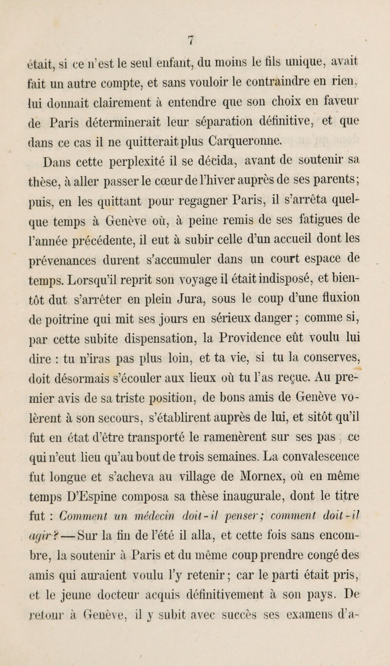était, si ce n’est le seul enfant, du moins le fils unique, avait fait un autre compte, et sans vouloir le contraindre en rien, lui donnait clairement à entendre que son choix en faveur de Paris déterminerait leur séparation définitive, et que dans ce cas il ne quitterait plus Carqueronne. Dans cette perplexité il se décida, avant de soutenir sa thèse, à aller passer le cœur de l’hiver auprès de ses parents; puis, en les quittant pour regagner Paris, il s’arrêta quel¬ que temps à Genève où, à peine remis de ses fatigues de l’année précédente, il eut à subir celle d’un accueil dont les prévenances durent s’accumuler dans un court espace de temps. Lorsqu’il reprit son voyage il était indisposé, et bien¬ tôt dut s’arrêter en plein Jura, sous le coup d’une fluxion de poitrine qui mit ses jours en sérieux danger ; comme si, par cette subite dispensation, la Providence eût voulu lui dire : tu n’iras pas plus loin, et ta vie, si tu la conserves, doit désormais s’écouler aux lieux où tu l’as reçue. Au pre¬ mier avis de sa triste position, de bons amis de Genève vo¬ lèrent à son secours, s’établirent auprès de lui, et sitôt qu’il fut en état d’être transporté le ramenèrent sur ses pas ; ce qui n’eut lieu qu’au bout de trois semaines. La convalescence fut longue et s’acheva au village de Mornex, où en même temps D’Espine composa sa thèse inaugurale, dont le titre fut : Comment un médecin doit-il penser; comment doit-il agir F — Sur la fin de l’été il alla, et cette fois sans encom¬ bre, la soutenir à Paris et du même coup prendre congé des amis qui auraient voulu l’y retenir; car le parti était pris, et le jeune docteur acquis définitivement à son pays. De retour à Genève, il y subit avec succès ses examens d’a-