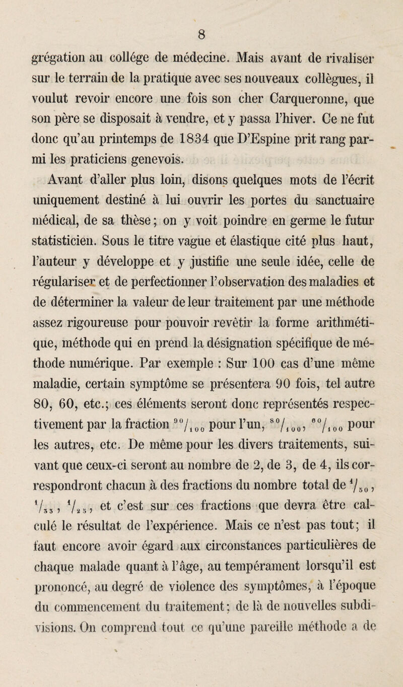 grégation au collège de médecine. Mais avant de rivaliser sur le terrain de la pratique avec ses nouveaux collègues, il voulut revoir encore une fois son cher Carqueronne, que son père se disposait à vendre, et y passa l’hiver. Ce ne fut donc qu’au printemps de 1834 que D’Espine prit rang par¬ mi les praticiens genevois. Avant d’aller plus loin, disons quelques mots de l’écrit uniquement destiné à lui ouvrir les portes du sanctuaire médical, de sa thèse ; on y voit poindre en germe le futur statisticien. Sous le titre vague et élastique cité plus haut, l’auteur y développe et y justifie une seule idée, celle de régulariser et de perfectionner l’observation des maladies et de déterminer la valeur de leur traitement par une méthode assez rigoureuse pour pouvoir revêtir la forme arithméti¬ que, méthode qui en prend la désignation spécifique de mé¬ thode numérique. Par exemple : Sur 100 cas d’une même maladie, certain symptôme se présentera 90 fois, tel autre 80, 60, etc.; ces éléments seront donc représentés respec¬ tivement par la fraction 9%00 pour l’un, so/4 00 ? 9%oo pour les autres, etc. De même pour les divers traitements, sui¬ vant que ceux-ci seront au nombre de 2, de 3, de 4, ils cor¬ respondront chacun à des fractions du nombre total de 4/50 ? 733, Va sj c’est sur ces fractions que devra être cal¬ culé le résultat de l’expérience. Mais ce n’est pas tout; il faut encore avoir égard aux circonstances particulières de chaque malade quant à l’âge, au tempérament lorsqu’il est prononcé, au degré de violence des symptômes, à l’époque du commencement du traitement ; de là de nouvelles subdi¬ visions. On comprend tout ce qu’une pareille méthode a de