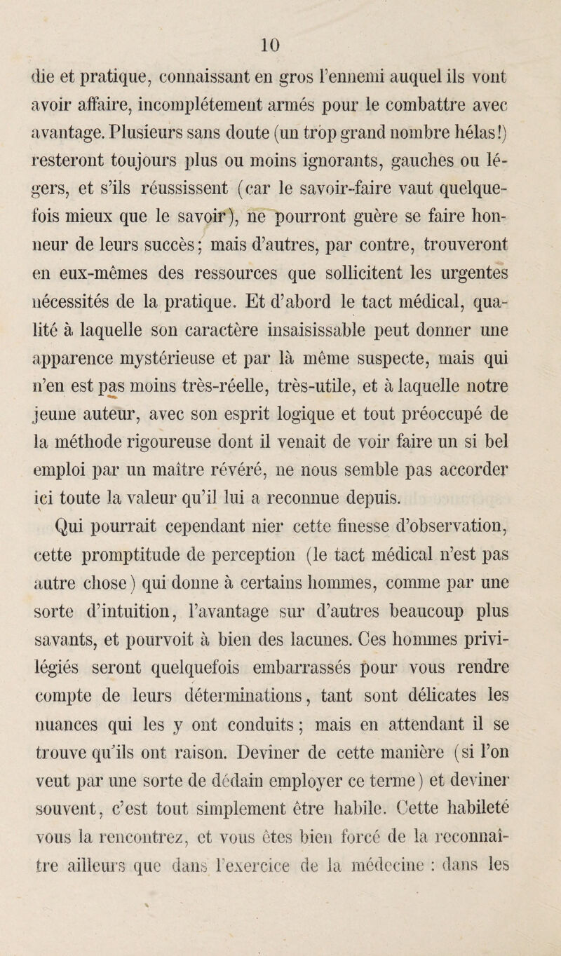 die et pratique, connaissant en gros l’ennemi auquel ils vont avoir affaire, incomplètement armés pour le combattre avec avantage. Plusieurs sans doute (un trop grand nombre hélas !) resteront toujours plus ou moins ignorants, gauches ou lé¬ gers, et s’ils réussissent (car le savoir-faire vaut quelque¬ fois mieux que le savoir), ne pourront guère se faire hon¬ neur de leurs succès; mais d’autres, par contre, trouveront en eux-mêmes des ressources que sollicitent les urgentes nécessités de la pratique. Et d’abord le tact médical, qua¬ lité à laquelle son caractère insaisissable peut donner une apparence mystérieuse et par là même suspecte, mais qui n’en est pas moins très-réelle, très-utile, et à laquelle notre jeune auteur, avec son esprit logique et tout préoccupé de la méthode rigoureuse dont il venait de voir faire un si bel emploi par un maître révéré, ne nous semble pas accorder ici toute la valeur qu’il lui a reconnue depuis. Qui pourrait cependant nier cette finesse d’observation, cette promptitude de perception (le tact médical n’est pas autre chose) qui donne à certains hommes, comme par une sorte d’intuition, l’avantage sur d’autres beaucoup plus savants, et pourvoit à bien des lacunes. Ces hommes privi¬ légiés seront quelquefois embarrassés pour vous rendre compte de leurs déterminations, tant sont délicates les nuances qui les y ont conduits ; mais en attendant il se trouve qu'ils ont raison. Deviner de cette manière (si l’on veut par une sorte de dédain employer ce terme ) et deviner souvent, c’est tout simplement être habile. Cette habileté vous la rencontrez, et vous êtes bien forcé de la reconnaî¬ tre ailleurs que dans l’exercice de la médecine : dans les