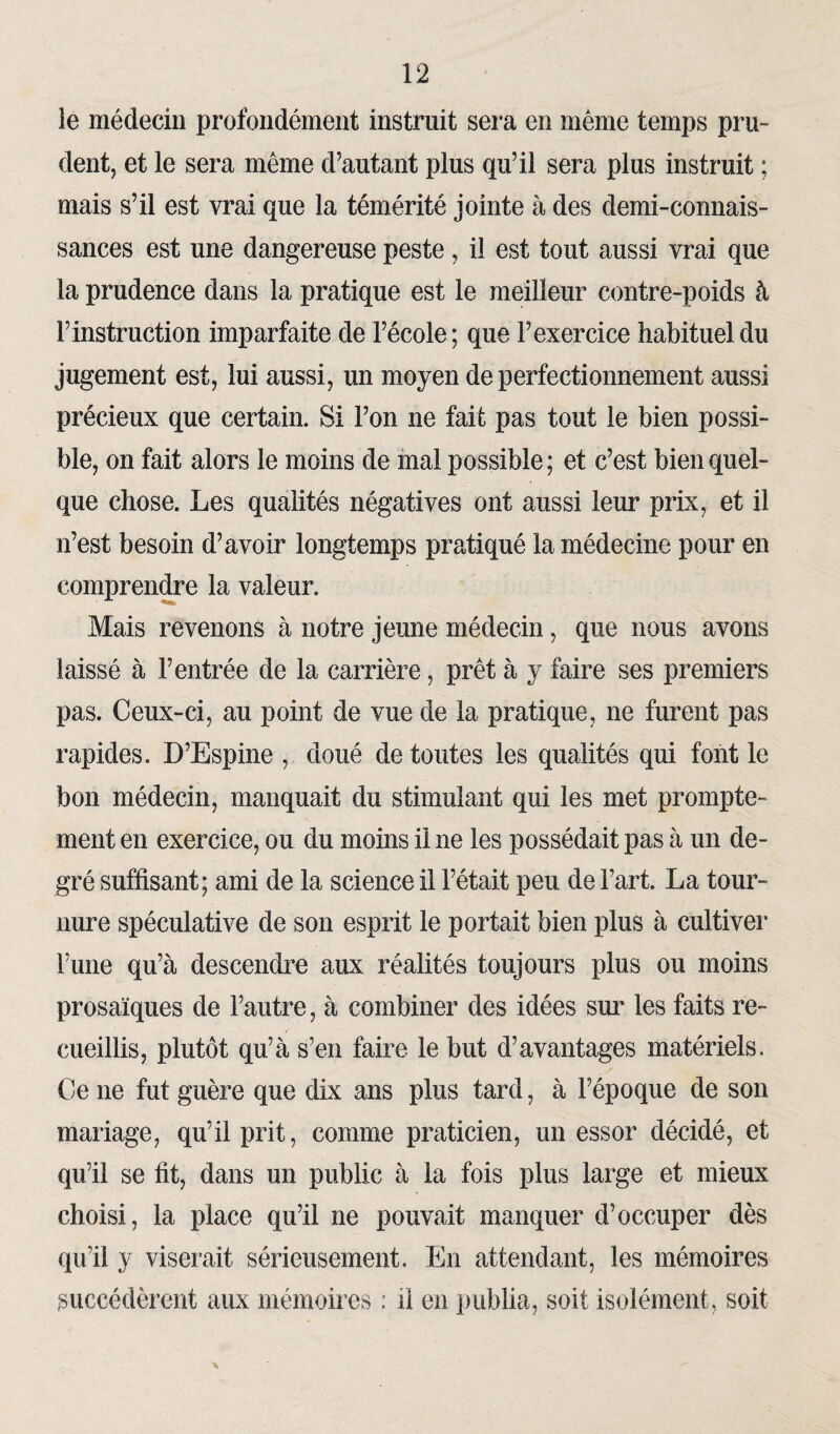 le médecin profondément instruit sera en même temps pru¬ dent, et le sera même d’autant plus qu’il sera plus instruit ; mais s’il est vrai que la témérité jointe à des demi-connais¬ sances est une dangereuse peste, il est tout aussi vrai que la prudence dans la pratique est le meilleur contre-poids à l’instruction imparfaite de l’école; que l’exercice habituel du jugement est, lui aussi, un moyen de perfectionnement aussi précieux que certain. Si l’on ne fait pas tout le bien possi¬ ble, on fait alors le moins de mal possible ; et c’est bien quel¬ que chose. Les qualités négatives ont aussi leur prix, et il n’est besoin d’avoir longtemps pratiqué la médecine pour en comprendre la valeur. Mais revenons à notre jeune médecin, que nous avons laissé à l’entrée de la carrière, prêt à y faire ses premiers pas. Ceux-ci, au point de vue de la pratique, ne furent pas rapides. D’Espine , doué de toutes les qualités qui font le bon médecin, manquait du stimulant qui les met prompte¬ ment en exercice, ou du moins il ne les possédait pas à un de¬ gré suffisant; ami de la science il l’était peu de l’art La tour¬ nure spéculative de son esprit le portait bien plus à cultiver l’une qu’à descendre aux réalités toujours plus ou moins prosaïques de l’autre, à combiner des idées sur les faits re¬ cueillis, plutôt qu’à s’en faire le but d’avantages matériels. Ce ne fut guère que dix ans plus tard, à l’époque de son mariage, qu’il prit, comme praticien, un essor décidé, et qu’il se fit, dans un public à la fois plus large et mieux choisi, la place qu’il ne pouvait manquer d’occuper dès qu’il y viserait sérieusement. En attendant, les mémoires succédèrent aux mémoires : il en publia, soit isolément, soit