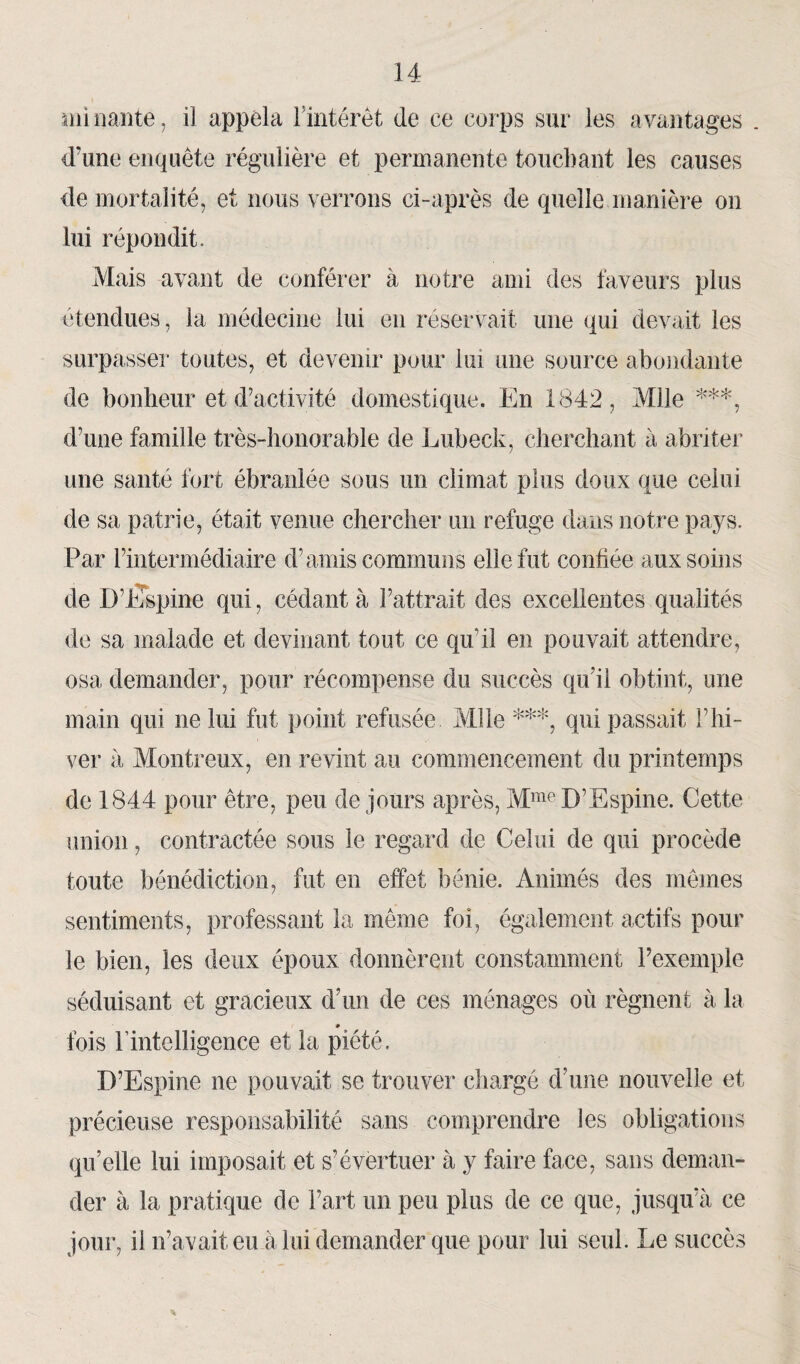 mi nante, il appela l'intérêt de ce corps sur les avantages d’une enquête régulière et permanente touchant les causes de mortalité, et nous verrons ci-après de quelle manière on lui répondit. Mais avant de conférer à notre ami des faveurs plus étendues, la médecine lui en réservait une qui devait les surpasser toutes, et devenir pour lui une source abondante de bonheur et d’activité domestique. En 1842, Mlle ***, d’une famille très-honorable de Lubeck, cherchant à abriter une santé fort ébranlée sous un climat plus doux que celui de sa patrie, était venue chercher un refuge dans notre pays. Par l’intermédiaire d’amis communs elle fut confiée aux soins de D’hlspine qui, cédant à l’attrait des excellentes qualités de sa malade et devinant tout ce quoi en pouvait attendre, osa demander, pour récompense du succès qu’il obtint, une main qui ne lui fut point refusée Mlle ***, qui passait l’hi¬ ver à Montreux, en revint au commencement du printemps de 1844 pour être, peu de jours après, MmeD’Espine. Cette union, contractée sous le regard de Celui de qui procède toute bénédiction, fut en effet bénie. Animés des mêmes sentiments, professant la même foi, également actifs pour le bien, les deux époux donnèrent constamment l’exemple séduisant et gracieux d’un de ces ménages où régnent à la # fois l’intelligence et la piété. D’Espine ne pouvait se trouver chargé d’une nouvelle et précieuse responsabilité sans comprendre les obligations qu’elle lui imposait et s’évertuer à y faire face, sans deman¬ der à la pratique de l’art un peu plus de ce que, jusqu’à ce jour, il n’avait eu à lui demander que pour lui seul. Le succès