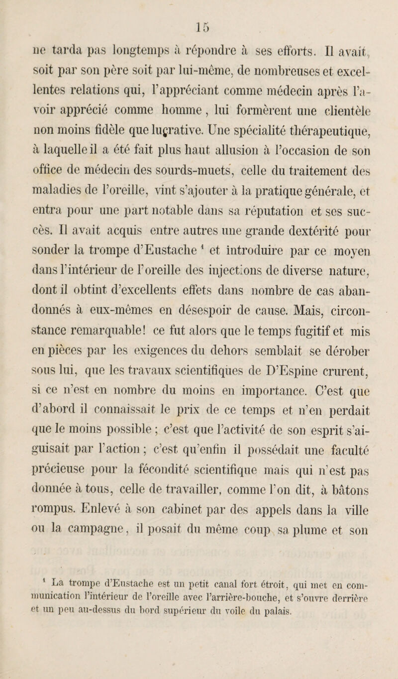 ne tarda pas longtemps à répondre à ses efforts. Il avait, soit par son père soit par lui-même, de nombreuses et excel¬ lentes relations qui, l’appréciant comme médecin après l’a¬ voir apprécié comme homme, lui formèrent une clientèle non moins fidèle que lucrative. Une spécialité thérapeutique, à laquelle il a été fait plus haut allusion à l’occasion de son office de médecin des sourds-muets, celle du traitement des maladies de l’oreille, vint s’ajouter à la pratique générale, et entra pour une part notable dans sa réputation et ses suc¬ cès. Il avait acquis entre autres une grande dextérité pour sonder la trompe d’Eustache 1 et introduire par ce moyen dans F intérieur de Foreille des injections de diverse nature, dont il obtint d’excellents effets dans nombre de cas aban¬ donnés à eux-mêmes en désespoir de cause. Mais, circon¬ stance remarquable! ce fut alors que le temps fugitif et mis en pièces par les exigences du dehors semblait se dérober sous lui, que les travaux scientifiques de D’Espine crurent, si ce n’est en nombre du moins en importance. C’est que d’abord il connaissait le prix de ce temps et n’en perdait que le moins possible ; c’est que l’activité de son esprit s’ai¬ guisait par T action ; c’est qu1 enfin il possédait une faculté précieuse pour la fécondité scientifique mais qui n'est pas donnée à tous, celle de travailler, comme l’on dit, à bâtons rompus. Enlevé à son cabinet par des appels dans la ville ou la campagne, il posait du même coup sa plume et son 1 La trompe d’Eustache est un petit canal fort étroit, qui met en com¬ munication l’intérieur de l’oreille avec l’arrière-bouche, et s’ouvre derrière et un peu au-dessus du bord supérieur du voile du palais.