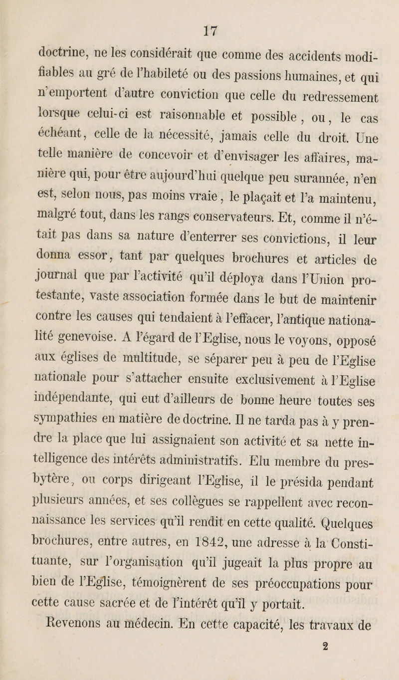 doctrine, ne les considérait que comme des accidents modi¬ fiables au gré de l’habileté ou des passions humaines, et qui il emportent dautie conviction que celle du redressement loisque celui-ci est îaisonnable et possible , ou, le cas échéant, celle de la nécessité, jamais celle du droit. Une telle manière de concevoir et d’envisager les affaires, ma- nièi e qui, pour être aujourd hui quelque peu surannée, n’en est, selon nous, pas moins vraie, le plaçait et l’a maintenu, malgré tout, dans les rangs conservateurs. Et, comme il n’é¬ tait pas dans sa nature d’enterrer ses convictions, il leur donna essoi, tant par quelques brochures et articles de journal que pai 1 activité qu’il déploya dans l’Union pro¬ testante, vaste association formée dans le but de maintenir contre les causes qui tendaient à l’effacer, l’antique nationa¬ lité genevoise. A l’égard de l’Eglise, nous le voyons, opposé aux églises de multitude, se séparer peu à peu de l’Eglise nationale pour s’attacher ensuite exclusivement à l’Eglise indépendante, qui eut d’ailleurs de bonne heure toutes ses sympathies en matière de doctrine. Il ne tarda pas à y pren¬ dre la place que lui assignaient son activité et sa nette in¬ telligence des intérêts administratifs. Elu membre du pres¬ bytère, ou corps dirigeant l’Eglise, il le présida pendant plusieurs années, et ses collègues se rappellent avec recon¬ naissance les services qu’il rendit en cette qualité. Quelques brochures, entre autres, en 1842, une adresse à la Consti¬ tuante, sur l’organisation qu’il jugeait la plus propre au bien de l’Eglise, témoignèrent de ses préoccupations pour cette cause sacrée et de l’intérêt qu’il y portait. Revenons au médecin. En cette capacité, les travaux de 2