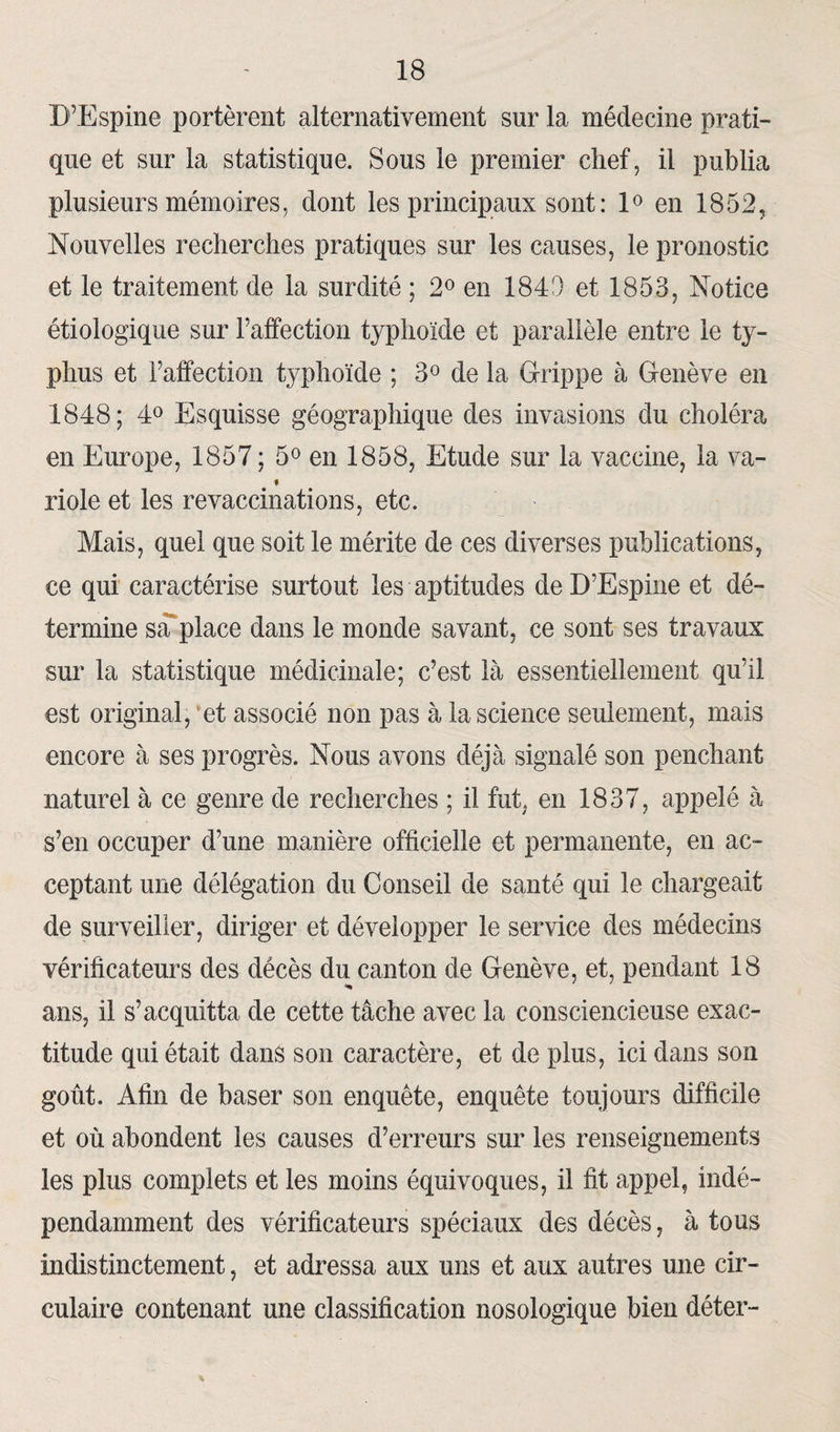 D’Espine portèrent alternativement sur la médecine prati¬ que et sur la statistique. Sous le premier chef, il publia plusieurs mémoires, dont les principaux sont : 1° en 1852, Nouvelles recherches pratiques sur les causes, le pronostic et le traitement de la surdité ; 2° en 184!) et 1853, Notice étiologique sur l’affection typhoïde et parallèle entre le ty¬ phus et l’affection typhoïde ; 3° de la Grippe à Genève en 1848; 4° Esquisse géographique des invasions du choléra en Europe, 1857 ; 5° en 1858, Etude sur la vaccine, la va- ♦ riole et les revaccinations, etc. Mais, quel que soit le mérite de ces diverses publications, ce qui caractérise surtout les aptitudes deD’Espine et dé¬ termine sa place dans le monde savant, ce sont ses travaux sur la statistique médicinale; c’est là essentiellement qu’il est original, et associé non pas à la science seulement, mais encore à ses progrès. Nous avons déjà signalé son penchant naturel à ce genre de recherches ; il fut, en 1837, appelé à s’en occuper d’une manière officielle et permanente, en ac¬ ceptant une délégation du Conseil de santé qui le chargeait de surveiller, diriger et développer le service des médecins vérificateurs des décès du canton de Genève, et, pendant 18 ans, il s’acquitta de cette tâche avec la consciencieuse exac¬ titude qui était dans son caractère, et de plus, ici dans son goût. Afin de baser son enquête, enquête toujours difficile et où abondent les causes d’erreurs sur les renseignements les plus complets et les moins équivoques, il fit appel, indé¬ pendamment des vérificateurs spéciaux des décès, à tous indistinctement, et adressa aux uns et aux autres une cir¬ culaire contenant une classification nosologique bien déter-