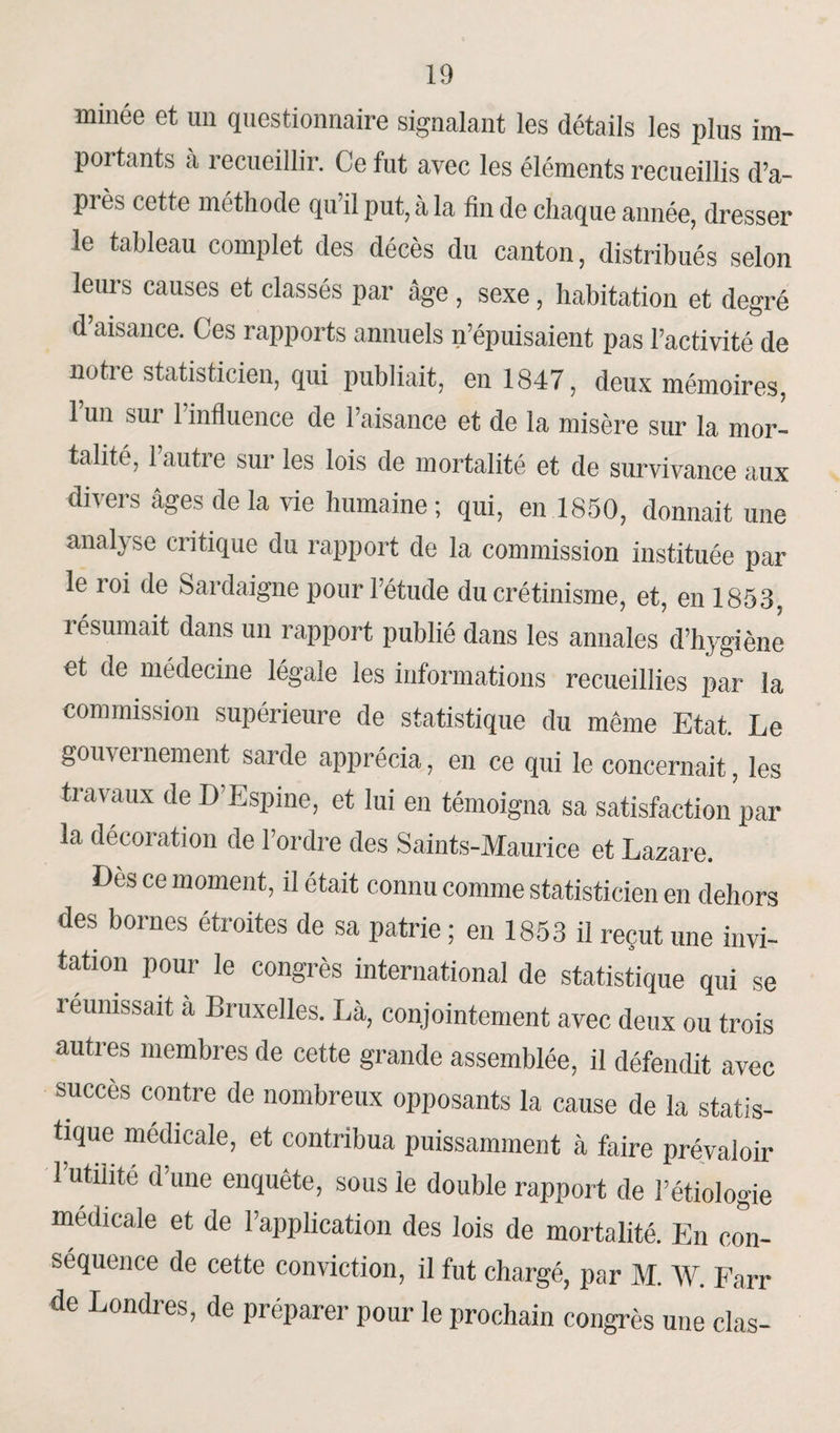 minée et un questionnaire signalant les détails les plus im¬ portants à recueillir. Ce fut avec les éléments recueillis d’a- pi ès cette méthode qu il put, à la fin de chaque année, dresser le tableau complet des décès du canton, distribués selon leurs causes et classés par âge, sexe, habitation et degré d’aisance. Ces rapports annuels n’épuisaient pas l’activité de notre statisticien, qui publiait, en 1847, deux mémoires, l’un sur l’influence de l’aisance et de la misère sur la mor¬ talité, l’autre sur les lois de mortalité et de survivance aux divers âges delà vie humaine; qui, en 1850, donnait une anal} se critique du rapport de la commission instituée par le roi de Sardaigne pour l’étude du crétinisme, et, en 1853, î ésumait dans un rapport publié dans les annales d’hygiène et de médecine légale les informations recueillies par la commission supérieure de statistique du même Etat. Le gouvernement sarde apprécia, en ce qui le concernait, les travaux de D Espine, et lui en témoigna sa satisfaction par la décoration de l’ordre des Saints-Maurice et Lazare. Des ce moment, il était connu comme statisticien en dehors des bornes étroites de sa patrie ; en 1853 il reçut une invi¬ tation pour le congrès international de statistique qui se réunissait a Bruxelles. Là, conjointement avec deux ou trois autres membres de cette grande assemblée, il défendit avec succès contre de nombreux opposants la cause de la statis¬ tique medicale, et contribua puissamment à faire prévaloir l’utilité d'une enquête, sous le double rapport de l’étiologie medicale et de l’application des lois de mortalité. En con¬ séquence de cette conviction, il fut chargé, par M. W. Farr de Londres, de préparer pour le prochain congrès une clas-
