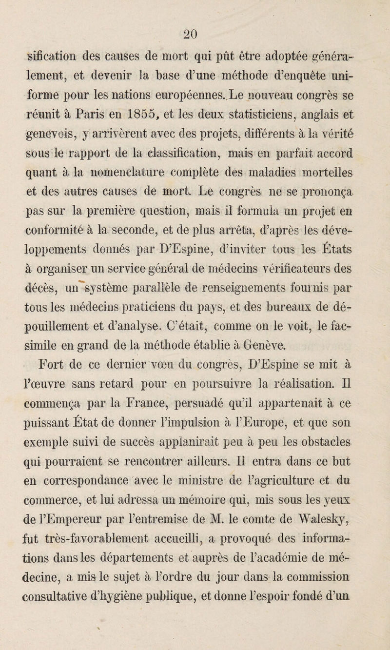 sification des causes de mort qui pût être adoptée généra¬ lement, et devenir îa base d’une méthode d’enquête uni¬ forme pour les nations européennes.,Le nouveau congrès se réunit à Paris en 1855, et les deux statisticiens, anglais et genevois, y arrivèrent avec des projets, différents à la vérité sous le rapport de la classification, mais en parfait accord quant à la nomenclature complète des maladies mortelles et des autres causes de mort. Le congrès ne se prononça pas sur la première question, mais il formula un projet en conformité à la seconde, et de plus arrêta, d’après les déve¬ loppements donnés par D’Espine, d’inviter tous les États à organiser un service général'de médecins vérificateurs des décès, un système parallèle de renseignements fournis par tous les médecins praticiens du pays, et des bureaux de dé¬ pouillement et d’analyse. C’était, comme on le voit, le fac- similé en grand de la méthode établie à Genève. Fort de ce dernier vœu du congrès, D’Espine se mit à l’œuvre sans retard pour en poursuivre îa réalisation. Il commença par la France, persuadé qu’il appartenait à ce puissant État de donner l’impulsion à l’Europe, et que son exemple suivi de succès applanirait peu à peu les obstacles qui pourraient se rencontrer ailleurs. Il entra dans ce but en correspondance avec le ministre de l’agriculture et du commerce, et lui adressa un mémoire qui, mis sous les yeux de l’Empereur par l’entremise de M. le comte de Walesky, fut très-favorablement accueilli, a provoqué des informa¬ tions dans les départements et auprès de l’académie de mé¬ decine, a mis le sujet à l’ordre du jour dans la commission consultative d’hygiène publique, et donne l’espoir fondé d’un
